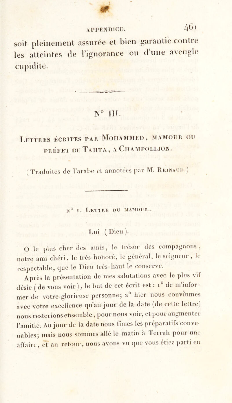 soit pleinement assurée et bien les atteintes de l’ignorance ou cupidité. garantie contre d’une aveugle N° 111. Lettres écrites par Mohammed, mamour ou PRÉFET DE T A HT A, A CtlAMPOLLION. Traduites de l’arabe et annotées par M. Reinauu.) ]N i. Lettre nu mamoiju,. Lui ( Dieu ). O le plus cher des amis, le trésor des compagnons, notre ami chéri, le très-honoré, le général, le seigneur , le respectable, que le Dieu très-haut le conserve. Après la présentation de mes salutations avec le plus vit désir ( de vous voir), le but de cet écrit est : iü de m’infor- mer de votre glorieuse personne; i° hier nous convînmes avec votre excellence qu’au jour de la date (de cette lettre) nous resterions ensemble, pour nous voir, et pour augmenter l’amitié. Au jour de la date nous fîmes les préparatifs conve- nables; mais nous sommes allé le matin à Terrah pour une affaire, et au retour, nous avons vu que vous étiez parti en