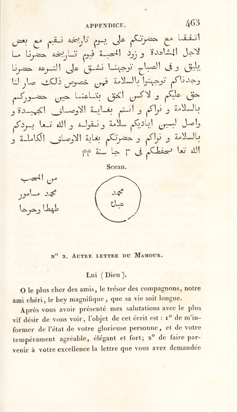 l; Çj—?, çS'-'j^2^ £•* LbLâ_jl La Li—J ÇJ*3 À-aST^ ! ^jj J *2 AàLl4 ^ iJ'T^ b^a2û> à£j~jJ I ^JJ-bo l_d^L 1 vJ. j (jftV, U) jL? wC-35 ^rv? «LbLdb L^.çs.jj pS^b ->»~^j ^-Lp-^cv L-Àc-lbb jjj^l J C^* j v ^l—ojb!I <LjL-xJ j ^lj-5 j LbLJb pS^jjL_j Lî j x_bü—* j LhL» p^t^bî ^a—J^ij j ï._,Ulx] I 4àA*j ç.^j'^- j ^îb j LLLb f-f” L.w Ls. ^ ^ ^Ja-bsT”5 l*!> LÏ! Sceau. n° a. Autre lettre du Mamotjr. Lui ( Dieu ). O le plus cher des amis, le trésor des compagnons, notre ami chéri, le bey magnifique , que sa vie soit longue. Après vous avoir présenté mes salutations avec le plus vif désir de vous voir, l’objet de cet écrit est : i° de m’in- former de l’état de votre glorieuse personne, et de votre tempérament agréable, élégant et fort; 2° de faire par- venir à votre excellence la lettre que vous avez demandée