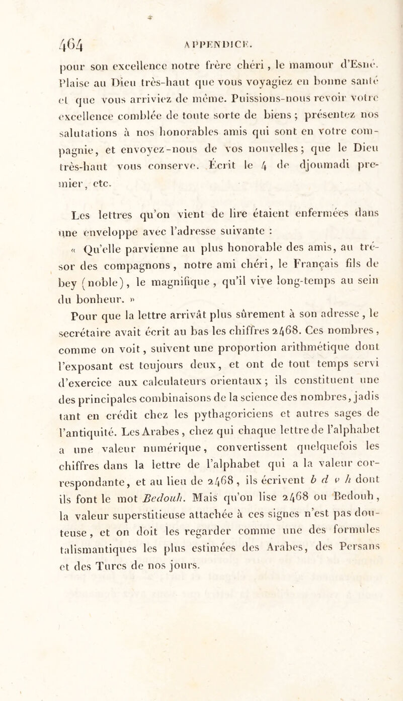 4r A PPKN DI CK. pour son excellence notre frère chéri, le mamout d’Esné. Plaise au Dieu très-haut que vous voyagiez en bonne santé cl que vous arriviez de même. Puissions-nous revoir votre excellence comblée de toute sorte de biens ; présentez nos salutations à nos honorables amis qui sont en votre com- pagnie, et envoyez-nous de vos nouvelles; que le Dieu très-haut vous conserve. Écrit le 4 de djoumadi pre- mier, etc. Les lettres qu’on vient de lire étaient enfermées dans une enveloppe avec l’adresse suivante : « Qu’elle parvienne au plus honorable des amis, au tré- sor des compagnons, notre ami chéri, le Français fds de bey (noble), le magnifique , qu’il vive long-temps au sein du bonheur. » Pour que la lettre arrivât plus sûrement à son adresse, le secrétaire avait écrit au bas les chiffres 2468. Ces nombres , comme on voit, suivent une proportion arithmétique dont l’exposant est toujours deux, et ont de tout temps servi d’exercice aux calculateurs orientaux ; ils constituent une des principales combinaisons de la science des nombres, jadis tant en crédit chez les pythagoriciens et autres sages de l’antiquité. Les Arabes, chez qui chaque lettre de l’alphabet a une valeur numérique, convertissent quelquefois les chiffres dans la lettre de l’alphabet qui a la valeur cor- respondante, et au lieu de 2468, ils écrivent b d v h dont ils font le mot Bedouh. Mais qu’on lise 2468 ou Bedouh, la valeur superstitieuse attachée à ces signes n est pas dou- teuse , et on doit les regarder comme une des formules talismantiques les plus estimées des Arabes, des Persans et des Turcs de nos jours.