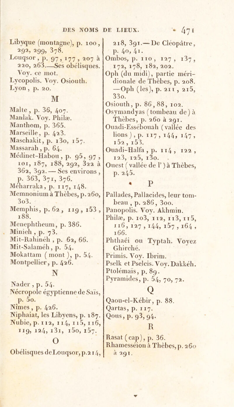 DES NOMS DE LIEUX. * Zj7 l Libyque (montagne), p. 100, 292, 299, 378. Louqsor ? p. 97 , 177 , 207 à 220, 263—Ses obélisques. Voy. ee mot. Lycopolis. Voy. Osiouth. Lyon , p. 20. M Malte, p. 36, 407. Manlak. Voy. Pliilæ. Manthom, p. 365. Marseille, p. 423. Maschakit, p. i3o, 157. Massarah , p. 64. Médinet-Habou, p. 96, 97 , 101, 187, 188, 292, 822 à 362, 392. — Ses environs , p. 363, 371, 376. Méharraka, p. 117, 148. Memnonium à Thèbes, p. 260, 3o3. Memphis, p. 62 , 119 , i53 , 188. Menephtheum, p. 386. Minieh , p. 73. Mit-Rahinéh , p. 62, 66. Mit-Salaméh, p. 54. Mokattam (mont), p. 54- Montpellier, p. 426. N Nader, p. 54. Nécropole égyptienne de Sais, p. 5o. Nîmes , p. 426. Niphaiat, les Libyens, p. 187. Nubie, p. 112, 114, 115, 116, 119, 124, i3i, i5o, 157. O Obélisques deLouqsor, p.214, 218, 391.— De Cléopâtre, p. lia, 41. Ombos, p. 110, 127, 187, 172, 178, 182, 202. Oph (du midi), partie méri- dionale de Thèbes, p. 208. — Oph (les), p. 211 , 215, 33o. Osiouth, p. 86,88, 102. Osymandyas (tombeau de) à Thèbes, p. 260 à 291. Ouadi-Essébouah (vallée des bons) , p. 117 , i44, i47 » 152, i53. Ouadi-Elalfa , p. 114 , 122 , 123, 125, i3o. Ouest ( vallée de F ) à Thèbes, p. 245. * P Pallades, Paliacides, leur tom- beau , p. 286, 3oo. Panopolis. Voy. Akhmin. Philæ, p. io3, 112, 113, 115, 116, 127 , 144, i5y , 164 , 166. Phthaéi ou Typtah. Voyez Ghi relié. Primis. Voy. Ibrim. Pselk et Pselcis. Voy. Dakkéh. Ptolémaïs, p. 89. Pyramides, p. 54, 70, 72. Q Qaou-el-Rébir, p. 88. Qartas, p. 117. Qous, p. 98, 94. R Rasat (cap), p. 36. Rhamesséion à Thèbes, p. 260 à 291.