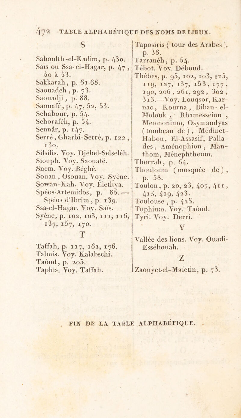 TABLE ALPHABÉTIQUE DES NOMS DE LIEUX. 47?. s Saboulth -el-Kadim, p. 43o. Sais ou Ssa-el-Hagar, p. 47 , 5o à 53. Sakkarah, p. 61-68. Saouadeh , p. 73. Saouaclji, p. 88. Saouafé, p. 47? 52, 53. Schabour, p. 54- Schoraféh, p. 54- Sennâr, p. 147. Serré , Gharbi-Serré, p. 122 , i3o. Silsilis. Voy. Djébel-Selséléh. Siouph. Voy. Saouafé. Snem. Yoy. Béghé. Souan , Osouan. Voy. Syène. Sowan-Kah. Voy. Elethya. Spéos-Àrtemîdos, p. 85.— Spéos d’Ibrim , p. i3p. Ssa-el-Hagar. Voy. Sais. Syène, p. 102, io3, m, 116, 137, 157, 170. T Taffah, p. 117, 102, 176. Talmis. Voy. Kalabschi. Taôud, p. 2o5. Taphis. Voy. Taffah. Taposiris ( tour des Arabes ), p. 36. Tarranéh, p. 54- Tébot. Voy. Déboud. Thèbes, p. 95, 102, io3, n5, 119, 127, i37, i53, 177 , 190, 206 , 261, 292 , 3o2 , 3i3.—Voy. Lonqsor, Kar- nac , Kourna , Biban-el- Molouk , Rhamesséion , Memnonium, Osymandyas ( tombeau de ) , Médinet- Habou, El-Assasif, Palla- des , Aménophion , Man- thom, Ménephtheum. Thorrah, p. 64. Thouloum ( mosquée de ) , p. 58. Toulon, p. 20, 23, 407? 4n ? 415, 419? 4^3. Toulouse , p. 4^5. Tuphiurn. Voy. Taôud. Tyri. Voy. Derri. Y Vallée des lions. Voy. Ouadi- Essébouah. Z Zaouyet-el-Maïetin, p. 73. FIN DE LA TABLE ALPHABÉTIQUE. .