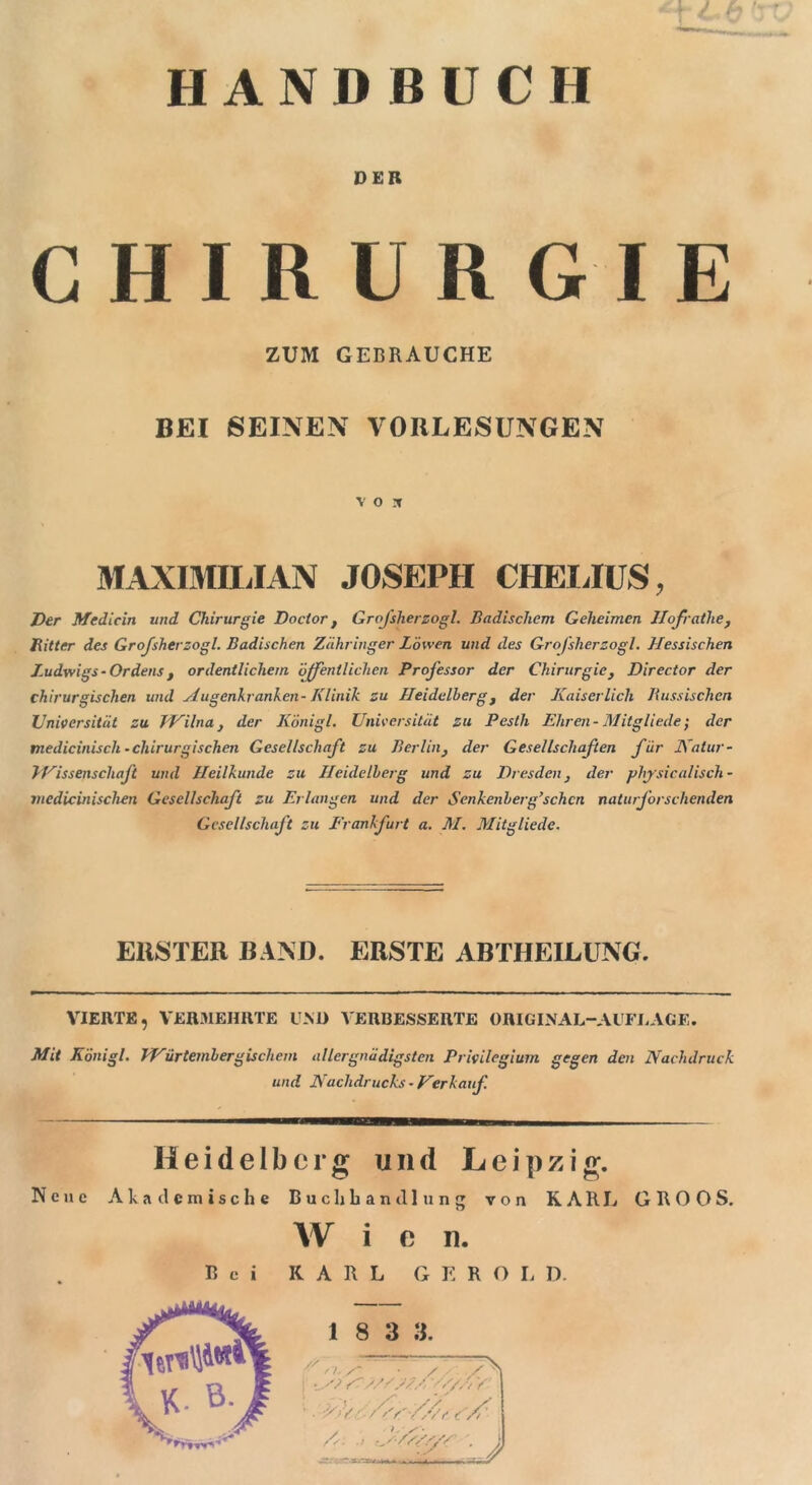 HANDBUCH DER CHIRURG ZUM GEBRAUCHE BEI SEINEN VORLESUNGEN V O X MAXIMILIAN JOSEPH CHELIUS, Der Mcdicin und Chirurgie Do clor t GroJ'slierzogl. Badischem Geheimen Jlofrathe, Bitter des Grofsherzogl. Badischen Zähringer Löwen und des GroJ’slierzogl. Hessischen Ludwigs - Ordens t ordentlichem ’öjfentliehen Professor der Chirurgie, Director der chirurgischen und Augenkranken- Klinik zu Heidelberg 3 der Kaiserlich Bussischen Universität zu Wilna} der Königl. Universität zu Pesth Ehren-Mitglieder der medicinisch - chirurgischen Gesellschaft zu Berlin} der Gesellschafen für Natur- TVissenschaft und Heilkunde zu Heidelberg und zu Dresden, der physicalisch - niedicinischen Gesellschaft zu Erlangen und der Senkenberg’schcn naturj’orschenden Gcsellschaj't zu Frankfurt a. M. Alitgliede. ERSTER BAND. ERSTE ABTHEILUNG. VIERTE, VERMEHRTE UND VERBESSERTE ORIGINAL-AUFLAGE. Mit Königl. Würtembergiscliem allergnädigsten Privilegium gegen den Nachdruck und Nachdrucks - Her kauf. Heidelberg und Leipzig. Nene Akademische Buchhandlung von KARL GROGS. Wien. Bei KARL G E R O L D. 1 8 3 3. // fi., ■ < / • ■ /Vr'/Ar s/' Mri-J X \ s •