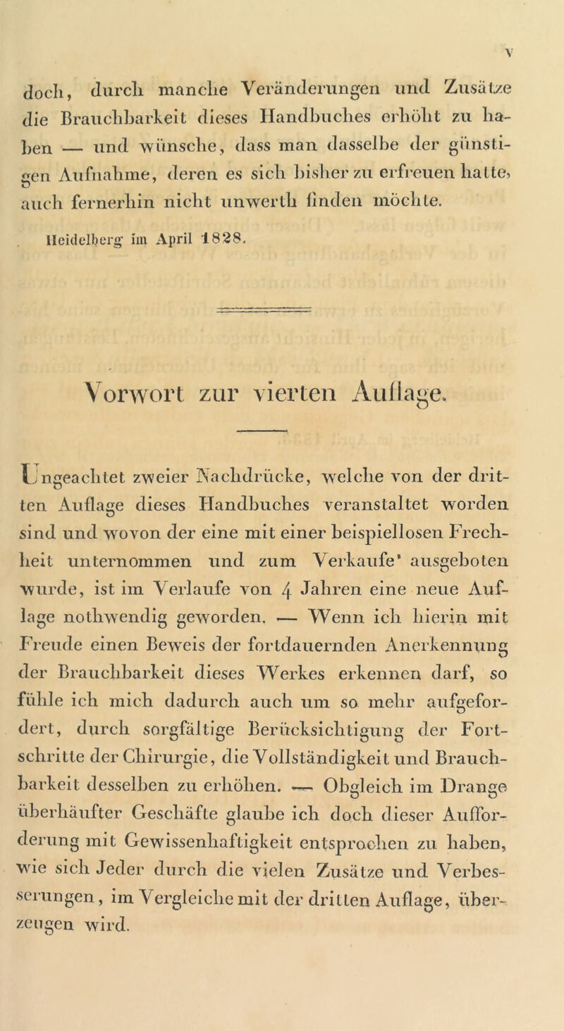 doch, durch manche Veränderungen und Zusätze die Brauchbarkeit dieses Handbuches erhöht zu lia- Ben — und wünsche, dass man dasselbe der günsti- gen Aufnahme, deren es sich bisher zu erfreuen hatte, auch fernerhin nicht unwerth finden möchte. Heidelberg im April 1828. Vorwort zur vierten Auflage. Ungeachtet zweier Nachdrücke, welche von der drit- ten Auflage dieses Handbuches veranstaltet worden sind und wovon der eine mit einer beispiellosen Frech- heit unternommen und zum Verkaufe’ ausgeboten wurde, ist im Verlaufe von 4 Jahren eine neue Auf- lage nothwendig geworden. — Wenn ich hierin mit Freude einen Beweis der fortdauernden Anerkennung der Brauchbarkeit dieses Werkes erkennen darf, so fühle ich mich dadurch auch um so mehr aufgefor- dert, durch sorgfältige Berücksichtigung der Fort- schritte der Chirurgie, die Vollständigkeit und Brauch- barkeit desselben zu erhöhen. — Obgleich im Drange überhäufter Geschäfte glaube ich doch dieser Auffor- derung mit Gewissenhaftigkeit entsprochen zu haben, wie sich Jeder durch die vielen Zusätze und Verbes- serungen , im Vergleiche mit der dritten Auflage, über- zeugen wird.