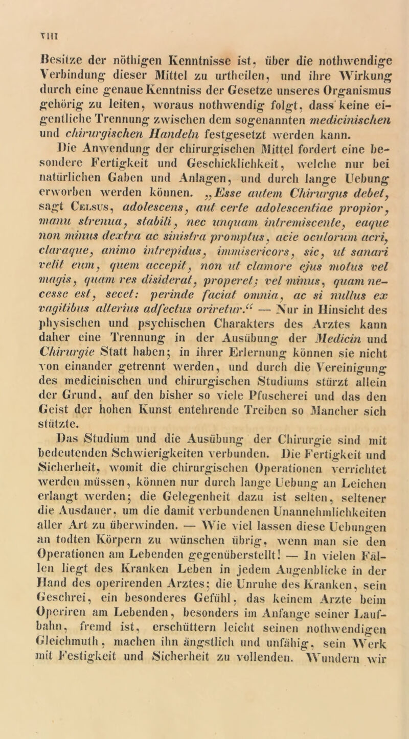 TUI Besitze der nöthigen Kenntnisse ist, über die nothwendige Verbindung dieser Mittel zu urtheilen, und ihre Wirkung durch eine genaue Kenntniss der Gesetze unseres Organismus gehörig zu leiten, woraus nothwendig folgt, dass keine ei- gentliche Trennung zwischen dem sogenannten medicinisclien und chirurgischen Handeln festgesetzt werden kann. Die Anwendung der chirurgischen Mittel fordert eine be- sondere Fertigkeit und Geschicklichkeit, welche nur bei natürlichen Gaben und Anlagen, und durch lange Uebung erworben werden können. „Esse autem Chirurgus debel, sagt Celsus, adolescensy aut certe adolescentiae propior, 'mann strenua, slabili, nec unquam intremiscente} eaque non minus dextra ac sinistra promptus, acie oculorum acriy claraquey anirno intrepidus, immisericors, sic y ut sanari velit euniy quem accepit} non ut clamore ejus motus vel magiSy quam res disiderat, proper et: vel minus, quam ne- cesse es ly secet: perinde faciat omnia, ac si nullus ex vagitibus allerius adfectus oriretur.<( — Nur in Hinsicht des physischen und psychischen Charakters des Arztes kann daher eine Trennung in der Ausübung der 1Hedicin und Chirurgie Statt haben 5 in ihrer Erlernung können sie nicht von einander getrennt werden, und durch die Vereinigung des medicinisclien und chirurgischen Studiums stürzt allein der Grund, auf den bisher so viele Pfuscherei und das den Geist der hohen Kunst entehrende Treiben so Mancher sich stützte. Das Studium und die Ausübung der Chirurgie sind mit bedeutenden Schwierigkeiten verbunden. Die Fertigkeit und Sicherheit, womit die chirurgischen Operationen verrichtet werden müssen, können nur durch lange Uebung an Leichen erlangt werden; die Gelegenheit dazu ist selten, seltener die Ausdauer, um die damit verbundenen Unannehmlichkeiten aller Art zu überwinden. — Wie viel lassen diese Uebungen an todten Körpern zu wünschen übrig, wenn man sie den Operationen am Lebenden gegenüberstellt! — ln vielen Fal- len liegt des Kranken Leben in jedem Augenblicke in der Hand des operirenden Arztes; die Unruhe des Kranken, sein Geschrei, ein besonderes Gefühl, das keinem Arzte beim Opcriren am Lebenden, besonders im Anfänge seiner Lauf- bahn, fremd ist, erschüttern leicht seinen nothwendigen Gleichmuth, machen ihn ängstlich und unfähig, sein Werk mit Festigkeit und Sicherheit zu vollenden. Wundern wir