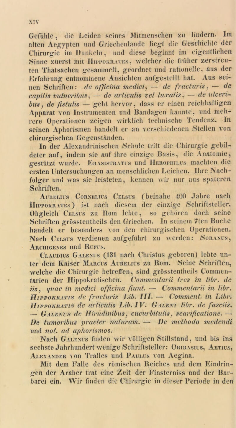 Gefühle, die Leiden seines Mitmenschen zu lindern. Im alten Aegypten und Griechenlande liegt die Geschichte der Chirurgie im Dunkeln, und diese beginnt im eigentlichen »Sinne zuerst mit Hippokrates, welcher die früher zerstreu- ten Thatsachcn gesammelt, geordnet und rationelle, aus der Erfahrung entnommene Ansichten aufgestellt hat. Aus sei- nen Schriften: de officina medicij — de fracturis, — de capitis vulneribus. — de articulis vel luxaiis, — de vtceri- busj de fislulis —- geht hervor, dass er einen reichhaltigen Apparat von Instrumenten und Bandagen kannte, und meh- rere Operationen zeigen wirklich technische Tendenz. In seinen Aphorismen handelt er an verschiedenen Stellen von chirurgischen G egejislanden. In der Alexandrinischen Schule tritt die Chirurgie gebil- deter auf, indem sie auf ihre einzige Basis, die Anatomie, «restiitzt wurde. Eiiasistratus und Heropiiilus machten die ersten Untersuchungen an menschlichen Leichen. Ihre Nach- folger und was sie leisteten, kennen wir nur aus späteren Schriften. Auiielius Cornelius Celsus (beinahe 400 Jahre nach Hippokrates) ist nach diesem der einzige Schriftsteller. Obgleich Celsus zu Boin lebte, so gehören doch seine Schriften grösstentheils den Griechen. In seinem 7ten Buche handelt er besonders von den chirurgischen Operationen. Nach Celsus verdienen aufgeführt zu werden: Soranus, Arciiigenes und Rufus. Claudius Galenits (131 nach Christus geboren) lebte un- ter dem Kaiser Marcus Aureliüs zu Rom. Seine Schriften, welche die Chirurgie betreffen, sind grösstentheils Commen- tarien der Hippokratischen. Commentarii Ires in libr. de iis, (jiiae in medici officina fiunt. — Commentarii in libr. Hippokratis de freie Iuris Lib. III. — Cornment. in Libr. IIippokhatis de articulis Lib. IV. Galeni libr. de fasciis. — Galenvs de Ilirudinibiis, cucurbilulis, scarificalione. —• I)e tumoribus praeter naturam. —• De melhodo medendi und not. ad aphorismos. Nach Galenits finden wir völligen Stillstand, und bis ins sechste Jahrhundert wenige Schriftsteller: Oribasius, Aetius, Alexander von Trallcs und Paulus von Aegina. Mit dem Falle des römischen Reiches und dem Eindrin- gen der Araber trat eine Zeit der Finsterniss und der Bar- barei ein. Wir finden die Chirurgie in dieser Periode in den