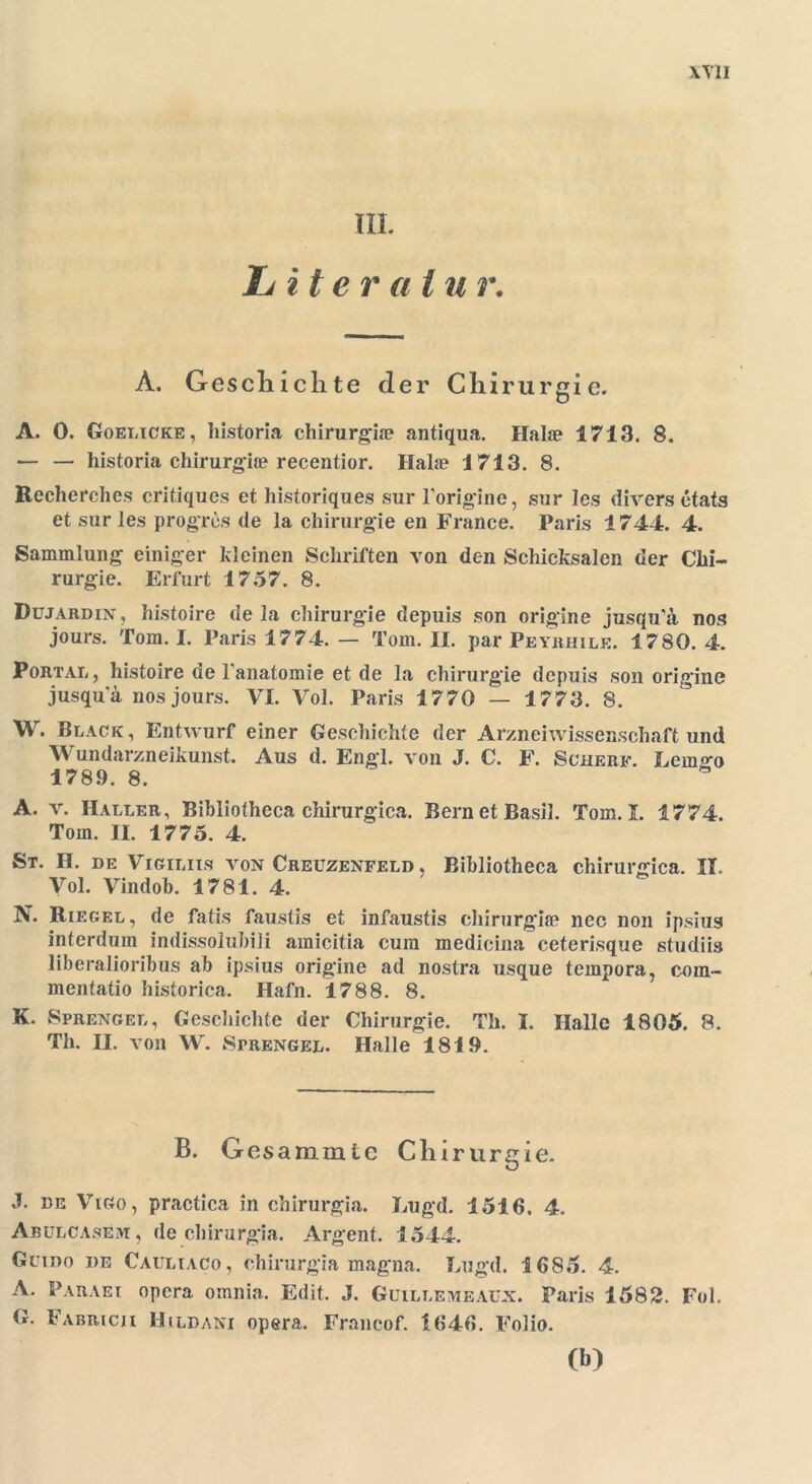 III. Iditeralu r. A. G esclnclite der Chirurgie. A. 0. Goelicke, historia chirurgia? antiqua. Halm 1713. 8. — — historia chirurgite recentior. Hake 1713. 8. Recherehes critiques et historiques sur l’origine, sur les divers etats et sur les progres de la Chirurgie en France. Paris 1744. 4. Sammlung einiger kleinen Schriften von den Schicksalen der Chi- rurgie. Erfurt 1757. 8. Düjardin, histoire de la Chirurgie depuis son origine jusqu’ä nos jours. Tom. I. Paris 1774. — Tom. II. par Peyhhile. 1780. 4. Portal, histoire de l'anatomie et de la Chirurgie depuis son origine jusqua nos jours. VI. Vol. Paris 1770 — 1773. 8. W. Black, Entwurf einer Geschichte der Arznei Wissenschaft und Wundarzneikunst. Aus d. Engl, von J. C. F. Scherf. Lem«-o 1789. 8. A. v. Haller, Bibliotheca chirurgica. BernetBasil. Tom. I. 1774. Tom. II. 1775. 4. St. H. de Vigiliis von Creuzenfeld , Bibliotheca chirurgica. II. Vol. Vindob. 1781. 4. N. Riegel, de fatis faustis et infaustis chirurgiie nec non ipsius interdum indissolubili amicitia cum medicina ceterisque studiis liberalioribus ab ipsius origine ad nostra usque tempora, com- mentatio historica. Hafn. 1788. 8. K. Sprengel, Geschichte der Chirurgie. Th. I. Halle 1805. 8. Th. II. von W. Sprengel. Halle 1819. B. Gesammte Chirurgie. J. de Vigo, practica in chirurgia. Lugd. 1516. 4. Abulcasem, de chirurgia. Argent. 1544. Gumo de Cauliaco, chirurgia magna. Lugd. 1685. 4. A. Paraei opera omnia. Edit. J. Guillemeaux. Paris 1582. Fol. G. Fabricji Hildani opera. Francof. 1646. Folio. (b)