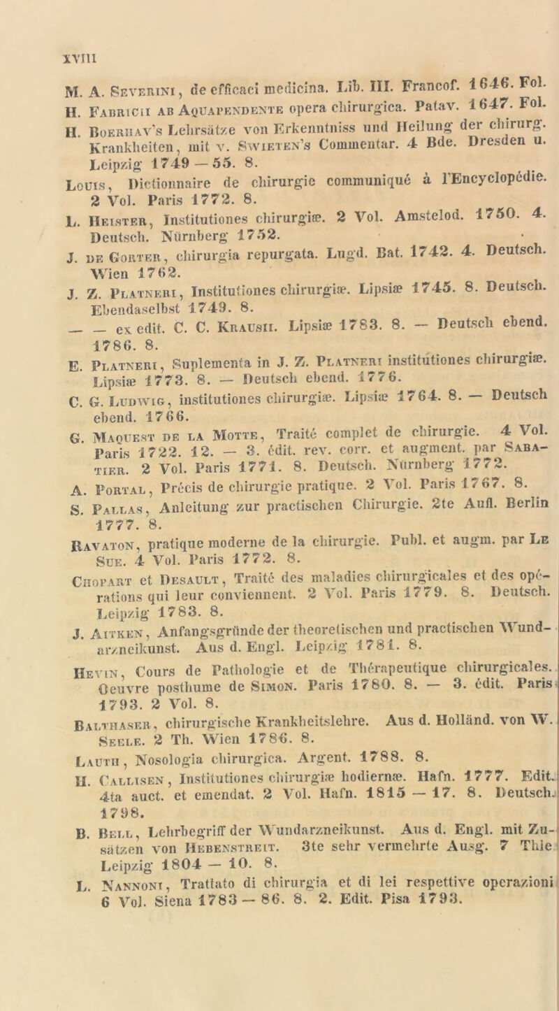 rvm M. A. Severini, decfficaci medicina. Lib. III. Francof. 1646. Fol. H. Fabricii ab Aöüapendente opera cliirurgica. Patav. 1647. Fol. H. Boerhav’s Lelirsätze von Erkenntniss und Heilung' der Chirurg. Krankheiten, mit v. Swieten’s Commentar. 4 Bde. Dresden u. Leipzig 1749-55. 8. Louis, Pictionnaire de Chirurgie communique ä lEncycIopedie. 2 Vol. Paris 1772. 8. L. Heister, Institutiones chirurgiffi. 2 Vol. Amstelod. 1750. 4. Deutsch. Nürnberg 1752. J. de Goiiter, chirurgia repurgata. Lugd. Bat. 1742. 4. Deutsch. Wien 17 62. J. Z. Platneiii, Institutiones chirurgia?. Lipsia? 1745. 8. Deutsch. Ebendaselbst 1749. 8. exedit. C. C. Krausii. Lipsia? 1783. 8. - Deutsch ebend. 17 86. 8. E. Platneri, Suplementa in J. Z. Platneri institutiones chirurgia?. Lipsia? 1773. 8. — Deutsch ebend. 177 6. C. G. Ludwig, institutiones chirurgiae. Lipsia? 17 64. 8. Deutsch G. A. S. ebend. 17 66. Maquest de LA Motte, Traite complet de Chirurgie. 4 Vol. Paris 1722. 12. — 3. edit. rev. corr. et augment. par Saba- tier. 2 Vol. Paris 1771. 8. Deutsch. Nürnberg 1772. Portal, Precis de Chirurgie pratique. 2 Vol. Paris 1767. 8. Pallas, Anleitung zur practisclien Chirurgie. 2te Autl. Berlin 1777. 8. R,avaton, pratique moderne de la Chirurgie. Publ. et augm. par Le Sue. 4 Vol. Paris 1772. 8. Chopart et Desault, Traite des maladies chirurgicales et des ope- rations qui leur conviennent. 2 ^ ol. Paiis < 9. fe. Deutsch. Leipzig 17 83. 8. J. Aitken, Anfangsgründe der theoretischen und practisclien Wund- arzneikunst. Aus d. Engl. Leipzig 1781. 8. Hevln, Cours de Pathologie et de Therapeutique chirurgicales. Oeuvre posthume de Simon. Paris l/'SO. 8. 3. edit. Paris 17 93. 2 Vol. 8. Balthaser , chirurgische Krankheitslehre. Aus d. Holland, von W. | Seele. 2 Th. Wien 17 86. 8. Lauth, Nosologia cliirurgica. Argent. 1788. 8. II. Callisen, Institutiones chirurgia? hodiernae. Hafn. 1777. Edit. 4ta auct. et emendat. 2 Vol. Hafn. 1815 — 17. 8. Deutsch.! 1798. B. Bell, Lehrhegriff der Wundarzneikunst. Aus d. Engl, mit Zu- sätzen von Hebenstreit. 3te sehr vermehrte Ausg. 7 Thle Leipzig 1804 — 10. 8. L. Nannoni, Trattato di chirurgia et di lei respettive opcrazioni