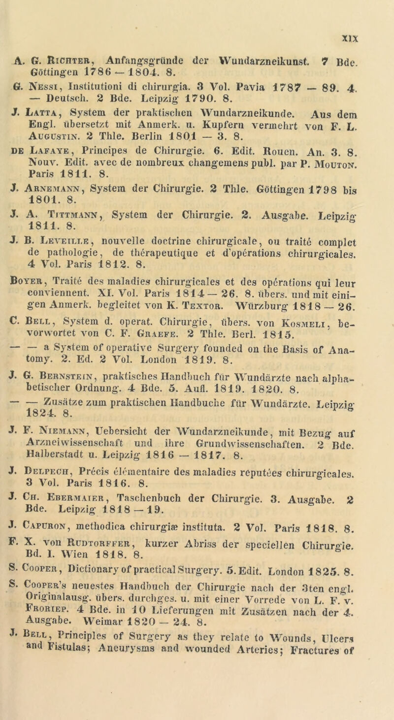 A. G. Richter, Anfangsgründe der Wundarzneikunst. 7 Bde Göttingen 1786 — 1804. 8. G. Nessi, Institutioni di chirurgia. 3 Vol. Pavia 1787 — 89. 4. — Deutsch. 2 Bde. Leipzig’ 1790. 8. J. Latta, System der praktischen Wundarzneikunde. Aus dem Engl, übersetzt mit Anmerk. u. Kupfern vermehrt von F. L. Augustin. 2 Thle. Berlin 180.1 — 3. 8. de Lafaye, Principes de Chirurgie. 6. Edit. Rouen. An. 3. 8. Nouv. Edit. avec de nombreux changemens publ. par P. Mouton. Paris 1811. 8. J. Arnemann, System der Chirurgie. 2 Thle. Göttingen 1798 bis 1801. 8. J. A. Tittmann, System der Chirurgie. 2. Ausgabe. Leipzig 1811. 8. J. B. Leveille, nouvelle doctrine chirurgicale, ou traite complet de pathologie, de therapeutique et d'operations chirurgicales. 4 Vol. Paris 1812. 8. Boyer, Traite des maladies chirurgicales et des operations qui leur conviennent. XI. Vol. Paris 1814— 26. 8. übers, und mit eini- gen Anmerk, begleitet von K. Textor. Würzburg 1818 — 26. C. Bell, System d. operat. Chirurgie, übers, von Kosmeli. be- vorwortet von C. F. Graefe. 2 Thle. Berl. 1815. a System of operative Surgery founded on the Basis of Ana- tomy. 2. Ed. 2 Vol. London 1819. 8. J. G. Bernstein, praktisches Handbuch für Wundärzte nach alpha- betischer Ordnung. 4 Bde. 5. Aufl. 1819. 1820. 8. Zusätze zum praktischen Handbuche für Wundärzte. Leipzi°- 1824. 8. ö J. F. Niemann, Uebersicht der Wundarzneikunde, mit Bezug auf Arzneiwissenschaft und ihre Grundwissenschaften. 2 Bde. Halberstadt u. Leipzig 1816 — 1817. 8. J. Delpecii, Precis elementaire des maladies reputees chirurgicales. 3 Vol. Paris 1816. 8. J. Ch. Ebermaier, Taschenbuch der Chirurgie. 3. Ausgabe. 2 Bde. Leipzig 1818 — 19. J. Capuron, methodica chirurgiie instituta. 2 Vol. Paris 1818. 8. F. X. von Rudtorffer, kurzer Abriss der specieJlen Chirurgie Bd. I. Wien 1818. 8. S. Cooper, Dictionary of practical Surgery. 5. Edit. London 1825. 8. S. Cooper’s neuestes Handbuch der Chirurgie nach der 3ten engl. Originalausg. übers, durchges. u. mit einer Vorrede von L. F. V. Froriep. 4 Bde. in 10 Lieferungen mit Zusätzen nach der 4. Ausgabe. Weimar 1820 — 24. 8. L Bell, Principles of Surgery as they relate to Wounds, Flcers and Fistulas; Aneurysms and wounded Arteries; Fractures of