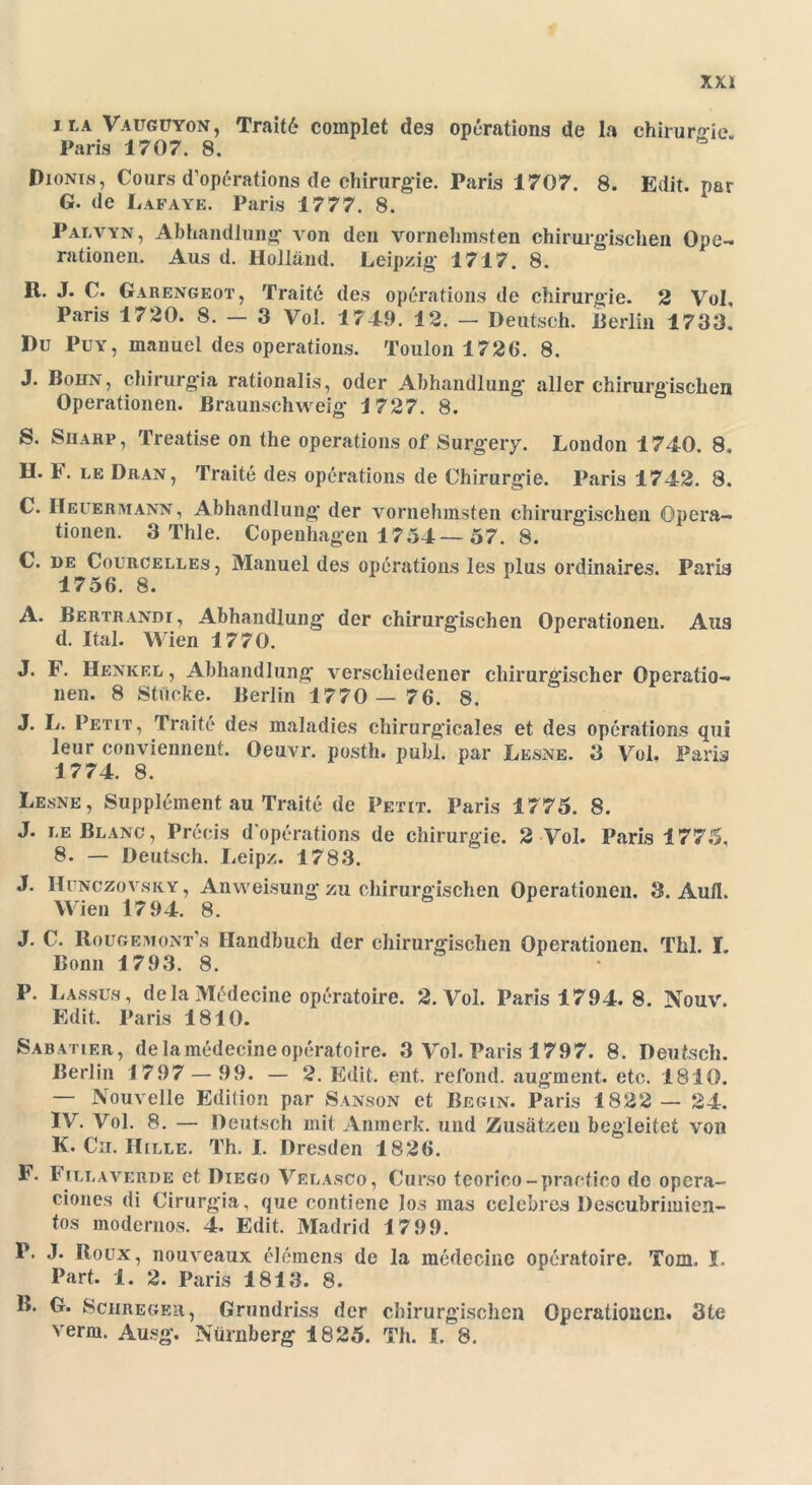 ila Vaugüyon, Trait6 complet des operations de la Chirurgie. Paris 1707. 8. Dionis, Cours d’operations de Chirurgie. Paris 1707. 8. Edit. par G. de Lafaye. Paris 1777. 8. Palvyn, Abhandlung von den vornehmsten chirurgischen Ope- rationen. Aus d. Holland. Leipzig 1717. 8. R. J. C. Garengeot, Traite des operations de Chirurgie. 2 Vul, Paris 1720. 8.- 3 Vol. 1749. 12. - Deutsch. 11 erlin 1733. Du Puy, manuel des operations. Toulon 1726. 8. J. BoiijV, chirurgia rationalis, oder Abhandlung aller chirurgischen Operationen. Braunschweig 1727. 8. S. Sharp, Treatise on the operations of Surgery. London 1740. 8. H. F. le Dran, Traite des operations de Chirurgie. Paris 1742. 8. C. II euer mann , Abhandlung der vornehmsten chirurgischen Opera- tionen. 3 Thle. Copenhagen 1754—57. 8. C. de Courcelles , Manuel des operations les plus ordinaires. Paris 1756. 8. A. Bertrandi, Abhandlung der chirurgischen Operationen. Aus d. Ital. Wien 1770. J. F. Henkel , Abhandlung verschiedener chirurgischer Operatio- nen. 8 Stücke. Berlin 1770 — 76. 8. J. L. Petit, Traite des maladies chirurgicales et des operations qui leur conviennent. Oeuvr. posth. publ. par Lesne. 3 Vol. Paris 1774. 8. Lesne, Supplement au Traite de Petit. Paris 1775. 8. J. le Blanc, Precis d operations de Chirurgie. 2 Vol. Paris 1775, 8. — Deutsch. Leipz. 1783. J. Hunczovsry , Anweisung zu chirurgischen Operationen. 3. Aull. Wien 17 94. 8. J. C. Rougemont s Handbuch der chirurgischen Operationen. Thl. I. Bonn 1793. 8. P. Lassus, dela Medecine operatoire. 2. Vol. Paris 1794. 8. Nouv. Edit. Paris 1810. Sabatier, dela medecine operatoire. 3 Vol. Paris 1797. 8. Deutsch. Berlin 1797 — 99. — 2. Edit. ent. refond. aug'ment. etc. 1810. — Nouvelle Edition par Sanson et Begin. Paris 1822 — 24. IV. Vol. 8. — Deutsch mit Anmerk, und Zusätzen begleitet von K. Ch. Hille. Th. I. Dresden 1826. F. Fillaverde et Diego Velasco, Curso tcorico-practico de opera- ciones di Cirurgia, que contiene Jos mas celebres Descubrimien- tos modernos. 4. Edit. Madrid 1799. P. J. Roux, nouveaux elemens de la medecine operatoire. Tom. I. Part. 1. 2. Paris 1813. 8. B. G. Schreger, Grundriss der chirurgischen Operationen. 3te verm. Ausg. Nürnberg 1825. Th. I. 8.