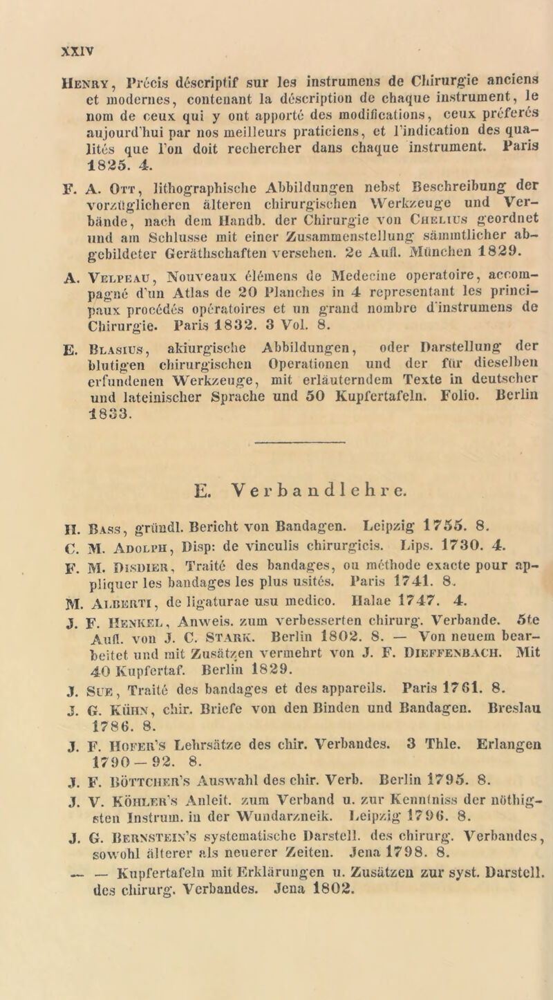 Henry, Prßcis d£scriptif sur les instrumens de Chirurgie anciens et modernes, conteuant la description de chaque instrument, le nein de ceux qui y ont apporte des modi/ications, ceux prefercs aujourd hui par nos meilleurs pratieiens, et l’indication des qua- lites que Ton doit rechercher daus chaque instrument. Paris 1825. 4. F. A. Ott, lithographische Abbildungen nebst Beschreibung der vorzüglicheren alteren chirurgischen Werkzeuge und Ver- bände, nach dem Handb. der Chirurgie von Chelius geordnet und am Schlüsse mit einer Zusammenstellung sämmtlicher ab- gebildeter Geräthschaften versehen. *2e Aufl. München 1829. A. Velpe au, Nouveaux Clemens de Medecine operatoire, accom- pagne d’un Atlas de 20 Planches in 4 representant les princi- paux proc6des operatoires et un grand nombre d instrumens de Chirurgie. Paris 1832. 3 Vol. 8. E. Blasius, akiurgische Abbildungen, oder Darstellung der blutigen chirurgischen Operationen und der für dieselben erfundenen Werkzeuge, mit erläuterndem Texte in deutscher und lateinischer Sprache und 50 Kupfertafeln. Folio. Berlin 1833. E. Verbandlehre. II. Bass, griindl. Bericht von Bandagen. Leipzig 1755. 8. C. M. Adolph, Disp: de vinculis chirurgicis. Lips. 1730. 4. F. M. Disdier, Traite des bandages, ou methode exacte pour ap- pliquer les bandages les plus usites. Paris 1741. 8. M. Alberti, de ligaturae usu mcdico. Halae 1747. 4. J. F. Henkel, Anweis, zum verbesserten Chirurg. Verbände. 5te Aull, von J. C. STARK. Berlin 1802. 8. — Von neuem bear- beitet. und mit Zusätzen vermehrt von J. F. Dieffenbach. Mit 40 Kupfertaf. Berlin 1829. j. sue, Traite des bandages et des appareils. Paris 17 61. 8. J. G. Kühn , chir. Briefe von den Binden und Bandagen. Breslau 1786. 8. J. F. Hofer’s Lehrsätze des chir. Verbandes. 3 Thle. Erlangen 1790- 92. 8. j. f. böttcher’s Auswahl des chir. Verb. Berlin 1795. 8. j. v. Köhler s Anleit, zum Verband u. zur Kennlniss der nüthig- sten Instrum, in der Wundarzneik. Leipzig 1796. 8. J. G. Bernstein1,s systematische Darstell, des Chirurg. Verbandes, sowohl älterer als neuerer Zeiten. Jena 1798. 8. — — Kupfertafeln mit Erklärungen u. Zusätzen zur syst. Darstell, des Chirurg. Verbandes. Jena 1802.