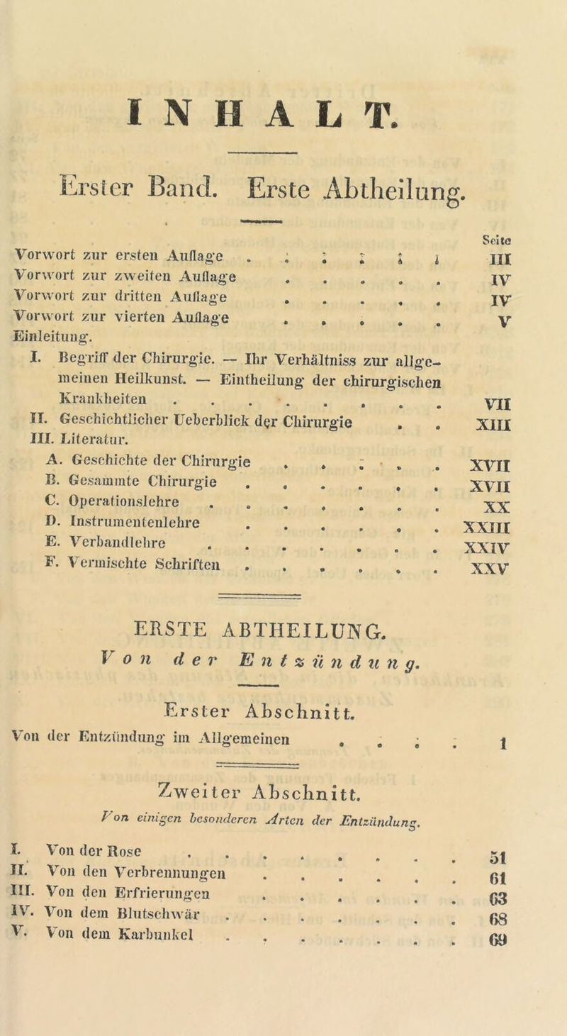 INHALT. Erster Band. Erste Abllieilung. Vorwort zur ersten Auflage • * • l l i Vorwort zur zweiten Auflage Vorwort zur dritten Auflage Vorwort zur vierten Auflage o • • • • • Einleitung. I. Begriff der Chirurgie. — Ihr Verhältnis« zur allge- meinen Heilkunst. — Eintheilung der chirurgischen Krankheiten II. Geschichtlicher Ueherhlick der Chirurgie III. Literatur. A. Geschichte der Chirurgie . . ; , B. Gesammte Chirurgie ..... C. Operationslehre ...... D. Instrumentenlehre • • • • • E. Verbandlehre • • • • • F. Vermischte Schriften Seite III IV IV V VII XIII XVII XVII XX XXIII XXIV XXV ERSTE ABTHEILUNG. Von der E n t % ü n d u n g. Erster Abschnitt. Von der Entzündung im Allgemeinen . . . Zweiter Abschnitt. r on einigen besonderen Arten der Entzündung. I. Von der Rose II. Von den Verbrennungen .... III. Von den Erfrierungen .... IV. Von dem Blutschwär • * • Ir. Von dem Karbunkel 1 51 r>i 63 68 69