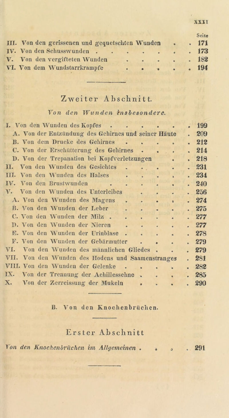 Seit« III. Von den gerissenen und gequetschten Wunden . . 171 IV. Von den Schusswunden 173 V. Von den vergifteten Wunden 182 VI. Von dem Wundstarrkrämpfe . • » . «194 Zweiter Abschnitt. Von den Wunden insbesondere. I. Von den Wunden des Kopfes ...... 199 A. Von der Entzündung des Gehirnes und seiner Häute . 209 B. Von dem Drucke des Gehirnes 212 C. Von der Erschütterung des Gehirnes .... 214 D. Von der Trepanation hei Kopfverletzungen • . 218 II. Von den Wunden des Gesichtes . . . . . 231 III. Von den Wunden des Halses ..... 234 IV. Von den Brustwunden ...... 240 V. Von den Wunden des Unterleibes .... 256 A. Von den Wunden des Magens * 274 B. Von den Wunden der lieber 275 C. Von den Wunden der Milz 277 D. Von den Wunden der Nieren 277 E. Von den Wunden der Urinblase 278 F. Von den Wunden der Gebärmutter .... 279 VI. Von den Wunden des männlichen Gliedes . . . 279 VII. Von den Wunden des Hodens und Saamenstrange3 . 281 VIII. Von den Wunden der Gelenke ..... 2S2 IX. Von der Trennung der Achillessehne .... 285 X. Von der Zerreissung der Mukeln .... 290 B. Von den Knochenbrüchen. Erster A b s c li n i 11 Von den Knockcnbriichen im Allgemeinen . « 0 291