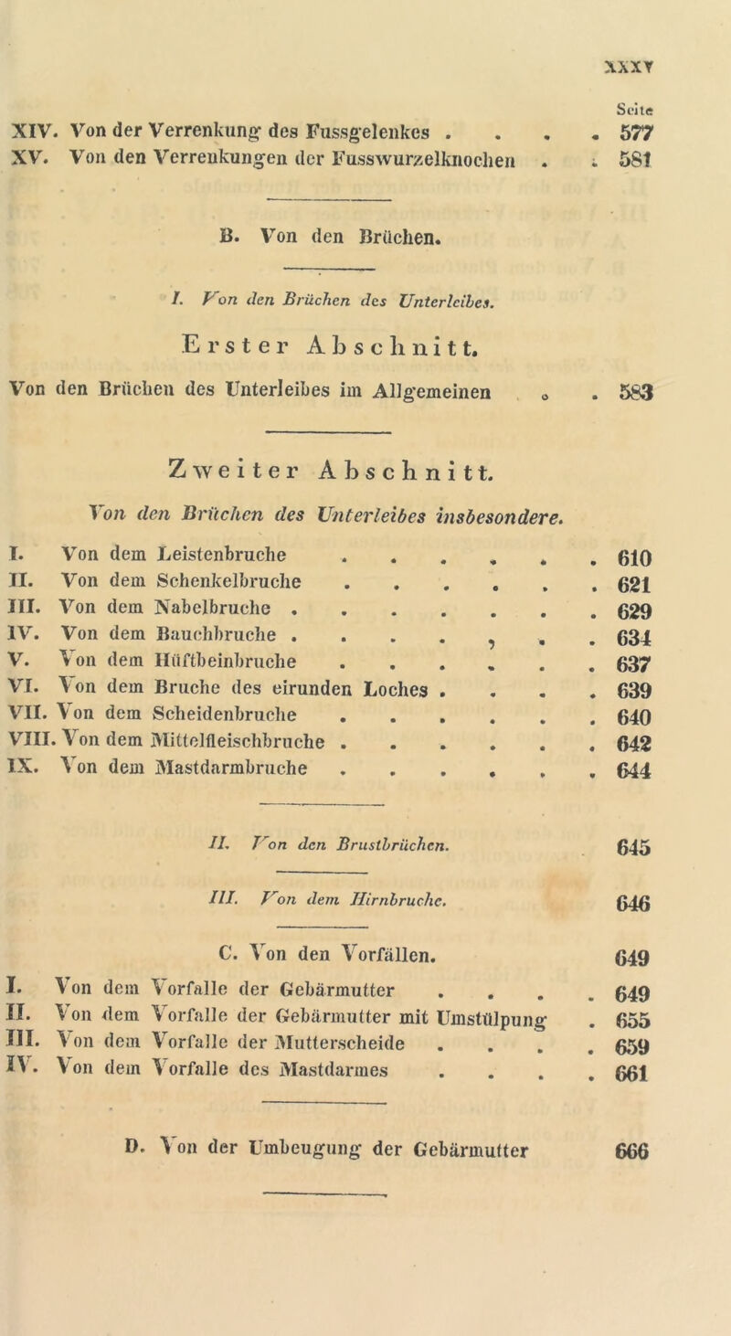 XXXY Seite XIV. Von der Verrenkung des Fussgelenkes .... 577 XV. Von den Verrenkungen der Fusswurzelknochen . ; 58t B. Von den Brüchen. I. Von den Brüchen des Unterleibes. Erster Abschnitt. Von den Brüchen des Unterleibes im Allgemeinen 0 . 583 Zweiter Abschnitt. 1 on den Brüchen des Unterleibes insbesondere. I. Von dem Leistenbruche 610 II. Von dem Schenkelbruche 621 III. Von dem Nabelbruche 629 IV. Von dem Bauchbruche 634 V. Von dem Hüftbeinbruche 637 VI. Von dem Bruche des eirunden Loches .... 639 VII. Von dem Scheidenbruche 640 VIII. \ on dem Mittelfleischbruche ...... 642 IX. V on dem Mastdarmbruche 644 II, I'on den Brustbriichcn. 645 III. Von dem Hirnbruchc. 646 C. Von den Vorfällen. 649 I. Von dem Vorfälle der Gebärmutter .... 649 II. Von dem Vorfälle der Gebärmutter mit Umstülpung 655 III. Von dem Vorfälle der Mutterscheide .... 659 2V. Von dem Vorfälle des Mastdarmes .... 661 D. V on der Umbeugung der Gebärmutter 666