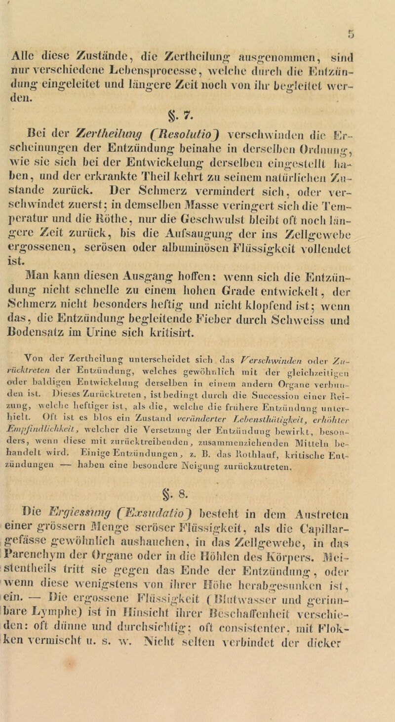 / 5 Alle diese Zustände, die Zertheilung ausgenommen, sind nur verschiedene Lebensprocesse, welche durch die Entzün- dung eingeleitet und längere Zeit noch von ihr begleitet wer- den. §.7. Bei der Zerlheilung ( Resoliilio ) verschwinden die Er- scheinungen der Entzündung beinahe in derselben Ordnung, wie sie sich bei der Entwickelung derselben eingestellt ha- ben, und der erkrankte Theil kehrt zu seinem natürlichen Zu- stande zurück. Der Schmerz vermindert sich, oder ver- schwindet zuerst 5 in demselben Masse veringert sich die Tem- peratur und die Röthe, nur die Geschwulst bleibt oft noch lun- gere Zeit zurück, bis die Aufsaugung der ins Zellgewebe ergossenen, serösen oder albuminösen Flüssigkeit vollendet ist. Man kann diesen Ausgang hoffen: wenn sich die Entzün- dung nicht schnelle zu einem hohen Grade entwickelt, der Schmerz nicht besonders heftig und nicht klopfend ist 5 wenn das, die Entzündung begleitende Fieber durch Schweiss und Bodensatz im Urine sich kritisirt. Von der Zerthcilung unterscheidet sich das Verschwinden oder Zu- riiektreten der Entzündung, welches gewöhnlich mit der gleichzeitigen oder baldigen Entwickelung derselben in einem andern Organe verbun- den ist. Dieses Zuriicktreten , istbedingt durch die Succession einer Rei- zung, welche heltigcr ist, als die, welche die frühere Entzündung unter- hielt. Oft ist es blos ein Zustand veränderter Lcbensthätigkcil, erhöhter l'.nipjindlichkcit, welcher die Versetzung der Entzündung bewirkt, beson- ders, wenn diese mit zurücktreibenden, zusammenziehenden MitLein be- handelt w-ird. Einige Entzündungen, z. 13. das Rothlauf, kritische Ent- zündungen — haben eine besondere Neigung zurückzutreten. §• 8. Die Ercjicssmirj (Exsudalio) besteht in dem Ausl roten einer grossem Menge seröser Flüssigkeit, als die Capillar- gefässe gewöhnlich aushauchen, in das Zellgewebe, in das Parenchym der Organe oder in die Höhlen des Körpers. Mei- st entheils tritt sie gegen das Ende der Entzündung, oder wenn diese wenigstens von ihrer Höbe herabgesunken ist, ein. Die ergossene Flüssigkeit ( Blutwasser und gerinn- bare Lymphe) ist in Hinsicht ihrer Beschaffenheit verschie- den: oft dünne und durchsichtig; oft consistenter, mit Flok- ken vermischt u. s. w. Nicht selten verbindet der dicker