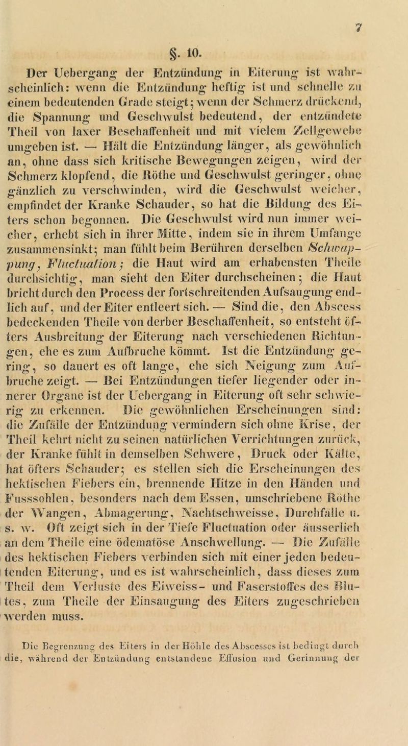 §. 10. Der Uebergang der Entzündung in Eiterung ist wahr- scheinlich: wenn die Entzündung heftig ist und schnelle zu einem bedeutenden Grade steigt 5 wenn der Schmerz drückend, die Spannung und Geschwulst bedeutend, der entzündete Theil von laxer Beschaffenheit und mit vielem Zellgewebe umgeben ist. — Hält die Entzündung länger, als gewöhnlich an, ohne dass sich kritische Bewegungen zeigen, wird der Schmerz klopfend, die Röthe und Geschwulst geringer, ohne gänzlich zu verschwinden, wird die Geschwulst weicher, empfindet der Kranke Schauder, so hat die Bildung des Ei- ters schon begonnen. Die Geschwulst wird nun immer wei- cher, erhebt sich in ihrer Mitte, indem sie in ihrem Umfange zusammensinkt; man fühlt beim Berühren derselben Schwap- pung, Flucluation ; die Haut wird am erhabensten Theile durchsichtig, man sieht den Eiter durchscheinen 5 die Haut bricht durch den Process der fortschreitenden Aufsaugung end- lich auf, und der Eiter entleert sich. — Sind die, den Abseess bedeckenden Theile von derber Beschaffenheit, so entsteht öf- ters Ausbreitung der Eiterung nach verschiedenen Richtun- gen, che es zum Aufbruche kömmt. Ist die Entzündung ge- ring, so dauert es oft lange, ehe sich Neigung zum Auf- bruche zeigt. — Bei Entzündungen tiefer liegender oder in- ncrer Organe ist der Uebergang in Eiterung oft sehr schwie- rig zu erkennen. Die gewöhnlichen Erscheinungen sind: die Zufälle der Entzündung vermindern sich ohne Krise, der Theil kehrt nicht zu seinen natürlichen Verrichtungen zurück, der Kranke fühlt in demselben Schwere, Druck oder Kälte, hat öfters Schauder; es stellen sich die Erscheinungen des hektischen Fiebers ein, brennende Hitze in den Händen und Fusssohlen, besonders nach dem Essen, umschriebene Röthe der Wangen, Abmagerung, Nachtschweisse. Durchfälle 11. s. w. Oft zeigt sich in der Tiefe Flucluation oder äusserlieh an dem Theile eine ödematöse Anschwellung. — Die Zufälle des hektischen Fiebers verbinden sich mit einer jeden bedeu- tenden Eiterung, und es ist wahrscheinlich, dass dieses zum Theil dem Verluste des Eiweiss- und Faserstoffes des Blu- tes, zum Theile der Einsaugung des Eiters zugeschrieben werden muss. die Die Begrenzung' des Eiters in der Höhle des Abscesscs ist bedingt durch , während der Entzündung entstandene Eflusion und Gerinnung der