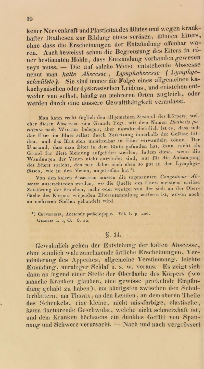 % 10 kener Nervenkraft undPlasticitätdes Blutes und wegen krank- hafter Diathesen zur Bildung eines serösen, dünnen Eiters, ohne dass die Erscheinungen der Entzündung offenbar wa- ren. Auch beweisst schon die Begrenzung des Eiters in ei- ner bestimmten Höhle, dass Entzündung vorhanden gewesen seyn muss. — Hie auf solche A\eise entstehende Abscesse nennt man kalte Abscesse, L/ymphabscessc ( hymphge- schwülstej. Sie sind immer die Folge eines allgemeinen ka- kochymischen oder dyskrasischen Leidens, und entstehen ent- weder von selbst, häufig an mehreren Orten zugleich, odei werden durch eine äussere Gewaltthätigkeit veranlasst. Man kann recht füglich Jen allgemeinen Zustand des Körpers, 'wel- cher diesen Ahsccs6en zum Grunde liegt, mit dem Namen JJiut/iesis pu- rulenta nach Walther belegen; aber unwahrscheinlich ist es, dass sich der Eiter im Blute selbst durch Zersetzung innerhalb der Gcfassc bil- den, und das Blut sich unmittelbar in Eiter verwandeln könne. Der Umstand, dass man Eiter in dem Blute gefunden hat, kann nicht als Grund für diese Meinung aufgeführt werden, indem dieses wenn die Wandungen der Venen nicht entzündet sind, nur für die Aufsaugung des Eiters spricht, den man daher auch eben so gut in den Lymphge- fässen, wie in den Venen, angetroffen hat *). Von den kalten Absccssen müssen die sogenannten Congestions-Ab- scessc unterschieden werden, wo die Quelle des Eiters meistens cariöse Zerstörung der Knochen, mehr oder weniger von der sich an der Ober- fläche des Körpers zeigenden Eiteransannnlung entfernt ist, wovon noch an mehreren Stellen gehandelt wird. *) Cruvejlhier, Anatomie pathologique. Vol. I. p 200. Genduux a. a, O. S. 22. §• 1*. Gewöhnlich gehen der Entstehung der kalten Abscesse, ohne sinnlich wahrzunehmende örtliche Erscheinungen. ^ er- minderung des Appetites, allgemeine Verstimmung, leichte Ermüdung, unruhiger Schlaf u. s. w. voraus. Es zeigt sich dann an irgend einer Stelle der überdache des Körpers (wo manche Kranken glauben, eine gewisse prickelnde Empfin- dung gehabt zu haben), am häufigsten zwischen den Schul- terblättern, am Thorax, an den Lenden, an dem oberen Theile des Schenkels, eine kleine, nicht missfarbige, elastische, kaum fiuctuirende Geschwulst, welche nicht schmerzhaft ist, und dem Kranken höchstens ein dunkles Gefühl von Span- nung und Schwere verursacht. — Nach und nach vergrössert