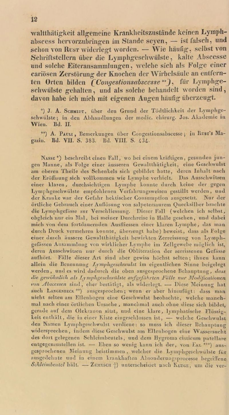 waltthätigkeit allgemeine Krankheitszuslande keinen Lyinph- abscess hervorzubringen im Stande seyen, — ist falsch, und schon von IIust widerlegt worden. — Wie häutig, selbst von Schriftstellern über die Lyinphgeschwiilste, kalte Abscesse und solche Eiteransammlungen, welche sich als Folge einer cariösen Zerstörung der Knochen der Wirbelsäule an entfern- ten Orten bilden (^Congeslionsabsccsse , für Lymphge- schwülste gehalten, und als solche behandelt worden sind, davon habe ich mich mit eigenen Augen häufig überzeugt. +) J. A. Schmidt, über den Grund der Tödtlichkcit der Lymphge- schwülste; in den Abhandlungen der medic. chirurg. Jos. Akademie in Wien. Bd. II. ++) A. Pauli, Bemerkungen über Congcstionsabscessc ; in IIust’s Ma- gazin. Bd. VII. S. 383. Bd. VIII. S. 434- Nasse*) beschreibt einen Fall, wo bei einem kräftigen, gesunden jun- gen Manne, als Folge einer äusseren Gewaltthätigkeit, eine Geschwulst am oberen Theile des Schenkels sich gebildet hatte, deren Inhalt nach der Eröffnung sich vollkommen wie Lymphe verhielt. Das Ausschwitzen einer klaren, durchsichtigen Lymphe konnte durch keine der gegen Lymphgeschwülste empfohlenen Verfahrungswcisen gestillt werden, und der Kranke war der Gefahr hektischer Consumption ausgesetzt. Nur der örtliche Gebrauch einer Auflösung von salpctcrsaurem Quecksilber brachte die Lymphgefässc zur Verschliessung. Dieser Fall (welchen ich selbst, obgleich nur ein Mal, Lei meiner Durchreise in Halle gesehen, und dabei mich von dem fortdauernden Ausfliessen einer klaren Lymphe, das man durch Druck vermehren konnte, überzeugt habe) beweist, dass als Folge einer durch äussere Gewaltthätigkeit bewirkten Zerreissung von Lyraph- gefässen Ansammlung von wirklicher Lymphe im Zellgewebe möglich ist, deren Ausschwitzen nur durch die Oblitcration der zerrissenen Gefässe aufhört. Fälle dieser Art sind aber gewiss höchst selten; ihnen kann allein die Benennung Lympligcschwulst im eigentlichen Sinne beigelegt werden, und es wird dadurch die oben ausgesprochene Behauptung, dass die gewöhnlich als fvymphgcschwiilsle auf geführten Fälle nur ]S1 odijicaiioncn von silisccsscn sind , eher bestätigt, als widerlegt. .—■ Diese Meinung hat auch Langenbeck **) ausgesprochen; wenn er aber hinzufügt: dass man nicht selten am Ellenbogen eine Geschwulst beobachte, welche manch- mal nach einer örtlichen Ursache , manchmal auch ohne diese sich bildet, gerade auf dem Olekranon sitzt, und eine klare, lymphatische Flüssig- keit enthält, die in einer Kiste eingeschlossen ist, — welche Geschwulst den Namen Lymphgcschwulst verdiene: so muss ich dieser Behauptung widersprechen, indem diese Geschwulst am Ellenbogen eine Wassersucht des dort gelegenen Schlcimbculels, und dem Ilygroma cistieum patcllare cntgegenzuslcllen ist. — Eben so wenig kann ich der, von Ekl +++) aus- gesprochenen Meinung beisliramen , welcher die Lymphgeschwülste für ausgedehnte und in einem krankhaften Absonderungsprocesse begriffene Schlcimbeutcl hält. — Zemesch j-) unterscheidet nach Kluge, um die ver-
