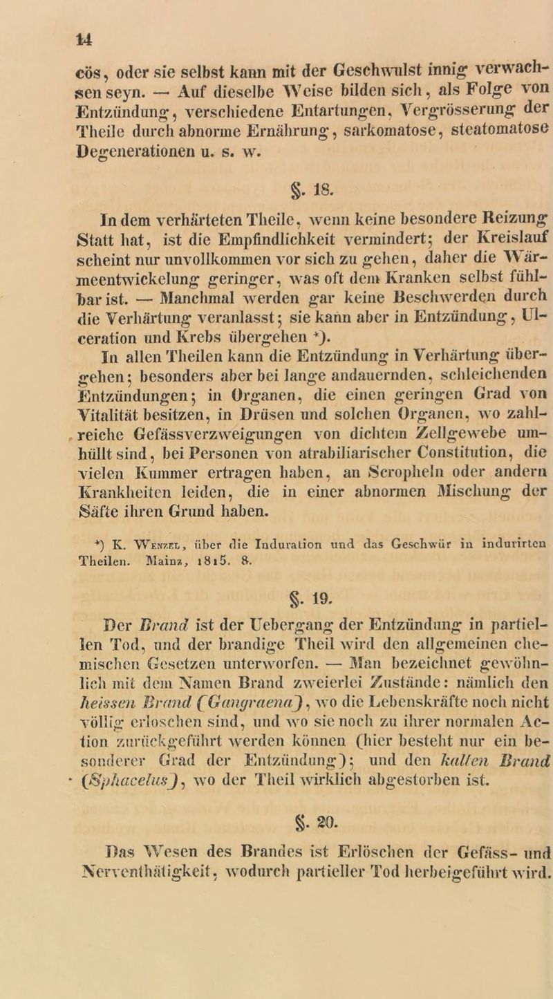 cös, oder sie selbst kann mit der Geschwulst innig: verwach- sen seyn. —- Auf dieselbe Weise bilden sich, als Folge von Entzündung, verschiedene Entartungen, Vergrösserung der Theile durch abnorme Ernährung, sarkomatose, steatomatose Degenerationen u. s. w. g. 18. In dem verhärteten Theile, wenn keine besondere Reizung Statt hat, ist die Empfindlichkeit vermindert; der Kreislauf scheint nur unvollkommen vor sich zu gehen, daher die VY är- meentwickelung geringer, was oft dem Kranken selbst fühl- bar ist. — Manchmal werden gar keine Beschwerden durch die Verhärtung veranlasst; sie kann aber in Entzündung, Ul- ceration und Krebs übergehen *). In allen Theilen kann die Entzündung in Verhärtung über- gehen; besonders aber bei lange andauernden, schleichenden Entzündungen; in Organen, die einen geringen Grad von Vitalität besitzen, in Drüsen und solchen Organen, wo zahl- reiche GefässVerzweigungen von dichtem Zellgewebe um- hüllt sind, bei Personen von atrabiliarischer Constitution, die vielen Kummer ertragen haben, an Scropheln oder andern Krankheiten leiden, die in einer abnormen Mischung der Säfte ihren Grund haben. *) K. Wenzel, über die Induration und das Geschwür in indumteu Theilen. Mainz, i8i5. 8. §• 19- Der Brand ist der Uebergang der Entzündung in partiel- len Tod, und der brandige Theil wird den allgemeinen che- mischen Gesetzen unterworfen. — Man bezeichnet gewöhn- lich mit dem Namen Brand zweierlei Zustände: nämlich den heissen Brand (GangraenaJ, wo die Lebenskräfte noch nicht völlig erloschen sind, und wo sie noch zu ihrer normalen Ac- tion zurückgeführt werden können (hier besteht nur ein be- sonderer Grad der Entzündung); und den halfen Brand * (ßphacelusj, wo der Theil wirklich abgestorben ist. §. 20. Das Wesen des Brandes ist Erlöschen der Gefäss- und Nerventhätigkeit, wodurch partieller Tod herbeigeführt wird.