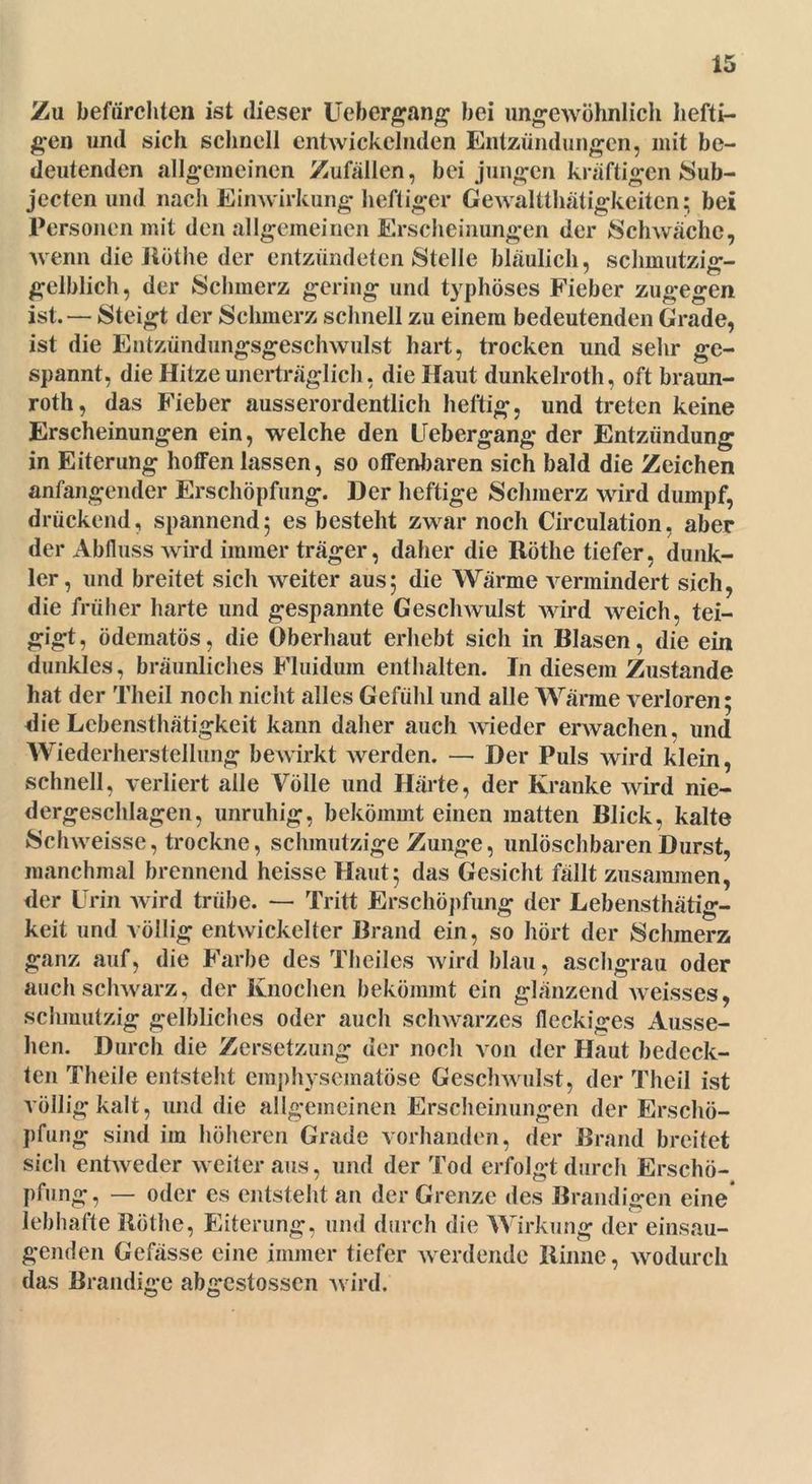 Zu befürchten ist dieser lieber gang bei ungewöhnlich hefti- gen und sich schnell entwickelnden Entzündungen, mit be- deutenden allgemeinen Zufällen, bei jungen kräftigen Sub- jecten und nach Einwirkung heftiger Gewalttätigkeiten: bei Personen mit den allgemeinen Erscheinungen der Schwäche, wenn die Rüthe der entzündeten Stelle bläulich, schmutzig- gelblich, der Schmerz gering und typhöses Fieber zugegen ist. — Steigt der Schmerz schnell zu einem bedeutenden Grade, ist die Entzündungsgeschwulst hart, trocken und sehr ge- spannt, die Hitze unerträglich, die Haut dunkelroth, oft braun- rot, das Fieber ausserordentlich heftig, und treten keine Erscheinungen ein, welche den Uebergang der Entzündung in Eiterung hoffen lassen, so offenbaren sich bald die Zeichen anfangender Erschöpfung. Der heftige Schmerz wird dumpf, drückend, spannend5 es besteht zwar noch Circulation, aber der Abfluss wird immer träger, daher die Röthe tiefer, dunk- ler, und breitet sich weiter aus5 die Wärme vermindert sich, die früher harte und gespannte Geschwulst wird weich, tei- gigt, ödematös, die Oberhaut erhebt sich in Blasen, die ein dunkles, bräunliches Fluidum enthalten. In diesem Zustande hat der Theil noch nicht alles Gefühl und alle Wärme verloren; die Lcbensthätigkeit kann daher auch wieder erwachen, und Wiederherstellung bewirkt werden. — Der Puls wird klein, schnell, verliert alle Völle und Härte, der Kranke wird nie- dergeschlagen, unruhig, bekömmt einen matten Blick, kalte Schweisse, trockne, schmutzige Zunge, unlöschbaren Durst, manchmal brennend heisse Haut; das Gesicht fällt zusammen, der Urin wird trübe. — Tritt Erschöpfung der Lebensthätig- keit und völlig entwickelter Brand ein, so hört der Schmerz ganz auf, die Farbe des Theiles wird blau, aschgrau oder auch schwarz, der Knochen bekömmt ein glänzend weisses, schmutzig gelbliches oder auch schwarzes fleckiges Ausse- hen. Durch die Zersetzung der noch von der Haut bedeck- ten Theile entsteht emphysematose Geschwulst, der Theil ist völlig kalt, und die allgemeinen Erscheinungen der Erschö- pfung sind im höheren Grade vorhanden, der Brand breitet sich entweder weiter aus, und der Tod erfolgt durch Erschö- pfung, — oder es entsteht an der Grenze des Brandigen eine lebhafte Röthe, Eiterung, und durch die Wirkung der einsau- genden Gefässe eine immer tiefer werdende Rinne, wodurch das Brandige abgestossen wird.
