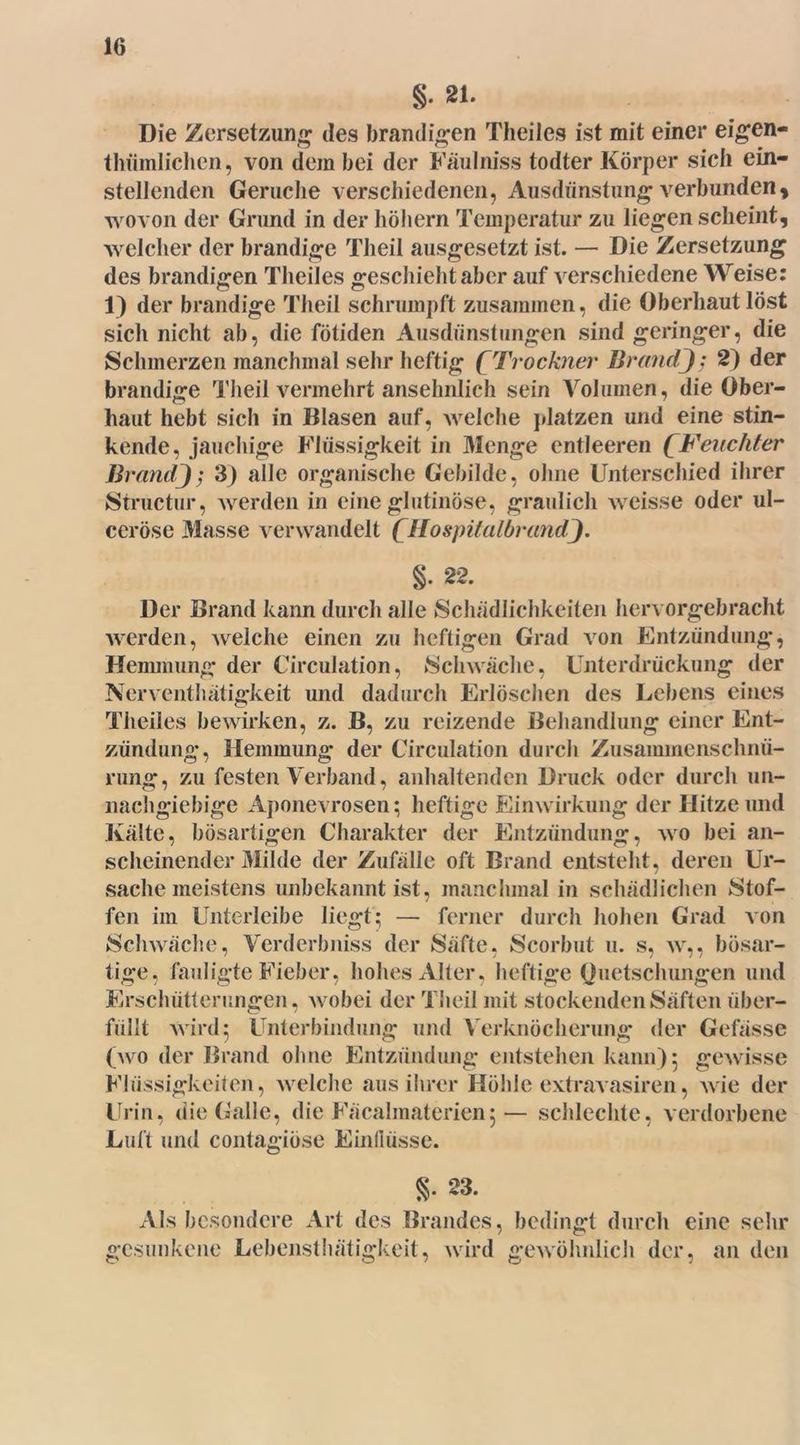 §. 21. Die Zersetzung des brandigen Theiles ist mit einer eigen- thümlichen, von dem bei der Fäulniss todter Körper sich ein- stellenden Gerüche verschiedenen, Ausdünstung verbundeny wovon der Grund in der höhern Temperatur zu liegen scheint, welcher der brandige Theil ausgesetzt ist. — Die Zersetzung des brandigen Theiles geschieht aber auf verschiedene Weise: 1) der brandige Theil schrumpft zusammen, die Oberhaut löst sich nicht ab, die fötiden Ausdünstungen sind geringer, die Schmerzen manchmal sehr heftig ( Trockner Br andJ: 2) der brandige Theil vermehrt ansehnlich sein Volumen, die Ober- haut hebt sich in Blasen auf, welche platzen und eine stin- kende, jauchige Flüssigkeit in Menge entleeren (Feuchter Brand); 3) alle organische Gebilde, ohne Unterschied ihrer Structur, werden in eine glutinöse, graulich weisse oder ul- ceröse Masse verwandelt (Hospitalbrand]. §. 22. Der Brand kann durch alle Schädlichkeiten hervorgebracht werden, welche einen zu heftigen Grad von Entzündung, Hemmung der Circulation, Schwäche, Unterdrückung der Nerventhätigkeit und dadurch Erlöschen des Lebens eines Theiles bewirken, z. B, zu reizende Behandlung einer Ent- zündung, Hemmung der Circulation durch Zusammenschnü- rung, zu festen Verband, anhaltenden Druck oder durch un- nachgiebige Aponevrosen; heftige Einwirkung der Hitze und Kälte, bösartigen Charakter der Entzündung, wo bei an- scheinender Milde der Zufälle oft Brand entsteht, deren Ur- sache meistens unbekannt ist, manchmal in schädlichen Stof- fen im Unterleibe liegt; — ferner durch hohen Grad von Schwäche, Verderbniss der Säfte, Scorbut u. s, w,, bösar- tige, fauligte Fieber, hohes Alter, heftige Quetschungen und Erschütterungen, wobei der Theil mit stockenden Säften über- füllt wird; Unterbindung und Verknöcherung der Gelasse (wo der Brand ohne Entzündung entstehen kann) 5 gewisse Flüssigkeiten, welche aus ihrer Höhle extravasiren, wie der Urin, die Galle, die Fäcalmaterienj— schlechte, verdorbene Luft und contagiöse Einflüsse. §• 23. Als besondere Art des Brandes, bedingt durch eine sehr gesunkene Lebensthätigkeit, wird gewöhnlich der, an den