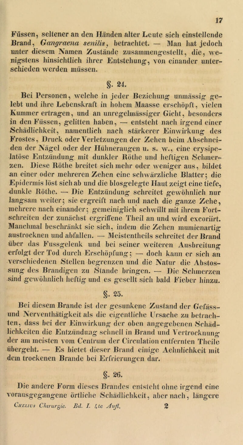 Füssen, seltener an den Händen alter Leute sich einstellende Brand, Gangraena senilis, betrachtet. — Man hat jedoch unter diesem Namen Zustände zusammengestellt, die, we- nigstens hinsichtlich ihrer Entstehung, von einander unter- schieden werden müssen. §. 24. Bei Personen, welche in jeder Beziehung unmässig ge- lebt und ihre Lebenskraft in hohem Maasse erschöpft, vielen Kummer ertragen, und an unregelmässiger Gicht, besonders in den Füssen, gelitten haben, — entsteht nach irgendeiner Schädlichkeit, namentlich nach stärkerer Einwirkung des Frostes, Druck oder Verletzungen der Zehen beim Abschnei- den der Nägel oder der Hühneraugen u. s. w., eine erysipe- latüse Entzündung mit dunkler Rothe und heftigen Schmer- zen. Diese Röthe breitet sich mehr oder weniger aus, bildet an einer oder mehreren Zehen eine schwärzliche Blatter 5 die Epidermis löst sich ab und die biosgelegte Haut zeigt eine tiefe, dunkle Röthe. —• Die Entzündung schreitet gewöhnlich nur langsam weiter5 sie ergreift nach und nach die ganze Zehe, mehrere nach einander 5 gemeiniglich schwillt mit ihrem Fort- schreiten der zunächst ergriffene Theil an und wird exeoriirt. Manchmal beschränkt sie sich, indem die Zehen mumienartig austrocknen und abfallen. — Meistenteils schreitet der Brand über das Fussgelenk und bei seiner weiteren Ausbreitung erfolgt der Tod durch Erschöpfung; — doch kann er sich an verschiedenen Stellen begrenzen und die Natur die Abstos- sung des Brandigen zu Stande bringen. — Die Schmerzen sind gewöhnlich heftig und es gesellt sich bald Fieber hinzu. §. 25. Bei diesem Brande ist der gesunkene Zustand der Gefäss- und Nerventätigkeit als die eigentliche Ursache zu betrach- ten, dass bei der Einwirkung der oben angegebenen Schäd- lichkeiten die Entzündung schnell in Brand und Vertrocknung der am meisten vom Centrum der Circulation entfernten Tlieile übergeht. — Es bietet dieser Brand einige Aehnlichkeit mit dem trockenen Brande bei Erfrierungen dar. §. 26. Die andere Form dieses Brandes entstellt ohne irgend eine vorausgegangene örtliche Schädlichkeit, aber nach, längere Cuelius Chirurgie. Bd. I. Ule ylujl. 2