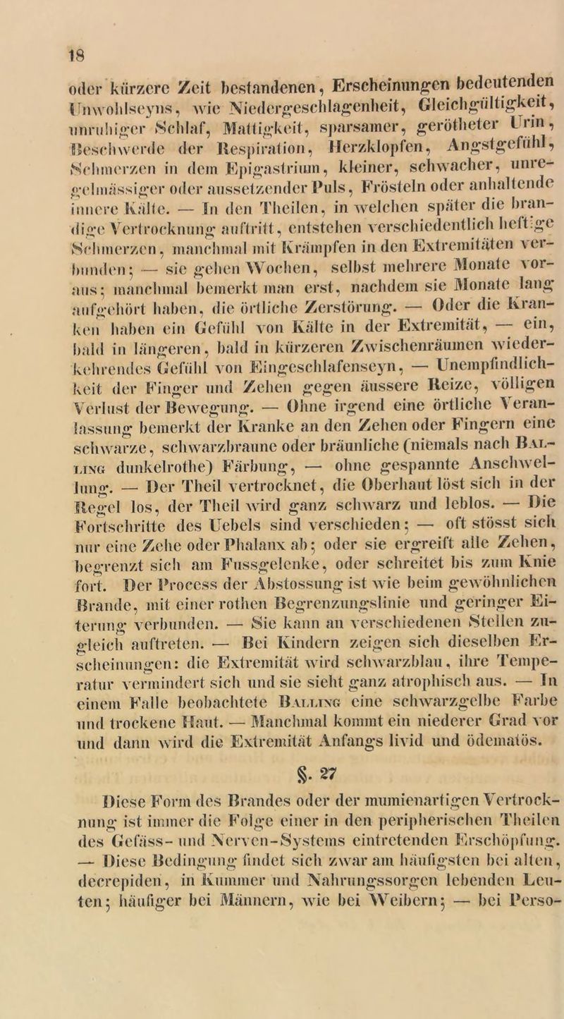 oder kürzere Zeit bestandenen, Erscheinungen bedeutenden Unwohlseyns, wie Niedergeschlagenheit, Gleichgültigkeit, unruhiger Schlaf, Mattigkeit, sparsamer, gerötheter Urin, Beschwerde der Respiration, Herzklopfen, Angstgefühl, Schmerzen in dein Epigastrium, kleiner, schwacher, unic- gelinässiger oder aussetzender Puls, Frösteln oder anhaltende innere Kälte. — in den Theilen, in welchen später die bian- dige Vertrocknung au ft ritt, entstehen verschiedentlich heftige Schmerzen, manchmal mit Krämpfen in den Extremitäten aei- ternden; — sie gehen Wochen, selbst mehrere Monate vor- aus ; manchmal bemerkt man erst, nachdem sie Monate lang aufgehört haben, die örtliche Zerstörung. — Oder die Kran- ken haben ein Gefühl von Kalte in der Extremität, ein, bald in längeren, bald in kürzeren Zwischenräumen wieder- kehrendes Gefühl von Eingcschlafenseyn, — Unempfindlich- keit der Finger und Zehen gegen äussere Reize, völligen Verlust der Bewegung. — Ohne irgend eine örtliche Veran- lassung bemerkt der Kranke an den Zehen oder Fingern eine schwarze, schwarzbraune oder bräunliche (niemals nach Bal- ling dunkelrothe) Färbung, — ohne gespannte Anschwel- lung. — Der Theil vertrocknet, die Oberhaut löst sich in der Regel los, der Theil wird ganz schwarz und leblos. — Hie Fortschritte des Uebels sind verschieden ; — oft stösst sich nur eine Zehe oder Phalanx ab; oder sie ergreift alle Zehen, begrenzt sieh am Fussgelcnke, oder schreitet bis zu in Knie fort. Der Process der Abstossung ist wie beim gewöhnlichen Brande, mit einer rothen Begrenzungslinie und geringer Ei- terung verbunden. — Sie kann an verschiedenen Stellen zu- gleich auftreten. — Bei Kindern zeigen sich dieselben Er- scheinungen: die Extremität wird schwarzblau, ihre Tempe- ratur vermindert sich und sie sieht ganz atrophisch aus. — In einem Falle beobachtete Balltxg eine schwarzgelbe Farbe und trockene Haut. — Manchmal kommt ein niederer Grad vor und dann wird die Extremität Anfangs livid und ödematös. §• 27 Diese Form des Brandes oder der mumienartigen Vertrock- nung ist immer die Folge einer in den peripherischen Theilen des Gefäss- und Nerven-Systems eintretenden Erschöpfung. — Diese Bedingung findet sich zwar am häufigsten bei alten, decrepiden, in Kummer und Nahrungssorgen lebenden Leu- ten; häufiger bei Männern, wie bei Weibern; — bei Perso-