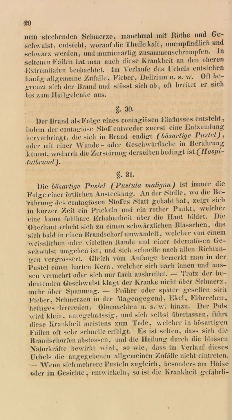 nem stechenden Schmerze, manchmal mit Rüthe und Ge- schwulst, entstellt, worauf die Theile kalt, unempfindlich und ■schwarz werden, und mumienartig zusammenschrumpfen. In seltenen Fallen hat man auch diese Krankheit an den oberen •Extremitäten beobachtet. Iiu Verlaufe des Uebels entstehen häutig* allgemeine Zufälle, Fieber, Delirium 11. s. w. Oft be- grenzt sich der Rrand und stösst sich ab, oft breitet er sich bis zum Hüftgelenke aus. §. 30. Der Brand als Folge eines contagiösen Einflusses entsteht, indem der contagiöse Stoff entweder zuerst eine Entzündung hervorbringt, die sich in Brand endigt (^bösartige Pustel^), oder mit einer Wunde - oder Geschwürfläche in Berührung kömmt, wodurch die Zerstörung derselben bedingt ist (Jlospi- lalbrandj. §. 31. Die bösartige Pustel (Pustula malignaJ ist immer die Folge einer örtlichen Ansteckung. An der Melle, wo die Be- rührung des contagiösen 8tolTes Statt gehabt hat, zeigt sich in kurzer Zeit ein Prickeln und ein rother Punkt, welcher eine kaum fühlbare Erhabenheit über die Haut bildet. Die Oberhaut erhebt sich zu einem schwärzlichen Blässchen, das sich bald in einen Brandschorf umwandelt, welcher von einem weisslichen oder violetten Rande und einer ödematösen Ge- schwulst umgeben ist, und sich schnelle nach allen Richtun- gen vergrössert. Gleich vom Anfänge bemerkt man in der Pustel einen harten Kern, welcher sich nach innen und aus- sen vermehrt oder sich nur flach ausbreitet. — Trotz der be- deutenden Geschwulst klagt der Kranke nicht über Schmerz, mehr über Spannung. — Früher oder später gesellen sich Fieber, Schmerzen in der Magengegend, Ekel, Erbrechen, heftiges Irrereden, Ohnmächten u. s. w. hinzu. Der Puls wird klein, unregelmässig, und sich selbst überlassen, führt diese Krankheit meistens zum Tode, welcher in bösartigen Fällen oft sehr schnelle erfolgt. Es ist selten, dass sich die Brandschorfen abstossen, und die Heilung durch die blossen Naturkräfte bewirkt wird, so wie, dass im Verlauf dieses Uebels die angegebenen allgemeinen Zufälle nicht eintreten. — Wenn sich mehrere Pusteln zugleich, besonders am Halse oder im Gesichte, entwickeln, so ist die Krankheit gefährli-