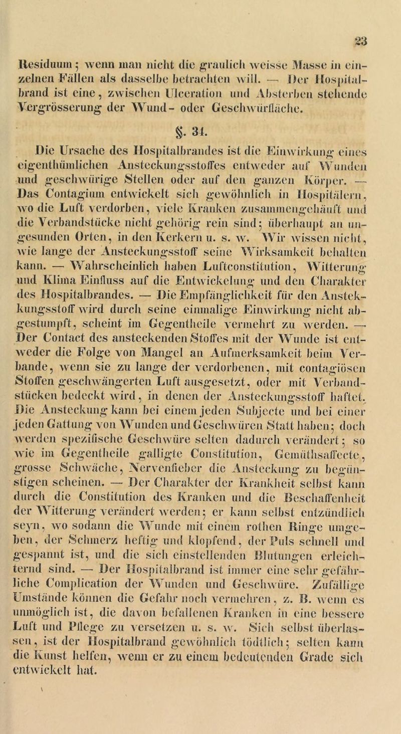 Residuum; wenn man nicht die graulich weisse Masse in ein- zelnen Fallen als dasselbe betrachten will. — Der Hospital- brand ist eine, zwischen Ulceration und Absterben stellende Vergrösserung der Wund- oder Ceschwiirllaehe. §• 3 t. Die Ursache des Hospitalbrandes ist die Einwirkung eines eigenthümlichen Ansteckungsstoffes entweder auf Wunden und gesclnvürige Stellen oder auf den ganzen Körper. — Das Contagium entwickelt sich gewöhnlich in Hospitälern, wo die Luft verdorben, viele Kranken zusaminengchäuft und die Verbandstücke nicht gehörig rein sind 5 überhaupt an un- gesunden Orten, in den Kerkern u. s. w. Wir wissen nicht, wie lange der Ansteckungsstoff seine Wirksamkeit behalten kann. — Wahrscheinlich haben Luftconstitution, Witterung und Klima Einfluss auf die Entwickelung und den Charakter des Hospitalbrandes. — Die Empfänglichkeit für den Anstek- kungsstoff wird durch seine einmalige Einwirkung nicht ab- gestumpft, scheint im Gegentheile vermehrt zu werden. — Der Contact des ansteckenden Stoffes mit der Wunde ist ent- weder die Folge von Mangel an Aufmerksamkeit beim Ver- bände, wenn sie zu lange der verdorbenen, mit contagiösen Stoffen geschwängerten Luft ausgesetzt, oder mit Verband- stücken bedeckt wird, in denen der Ansteckungsstoff haftet. Die Ansteckung kann bei einem jeden Subjecte und bei einer jeden Gattung von Wunden und Geschwüren Statt haben 5 doch werden spezifische Geschwüre selten dadurch verändert: so wie im Gegentheile galligte Constitution, Gemiitlisaffecte, grosse Schwäche, Nervenfieber die Ansteckung zu begün- stigen scheinen. — Der Charakter der Krankheit selbst kann durch die Constitution des Kranken und die Beschaffenheit der Witterung verändert werden 5 er kann selbst entzündlich seyn, avo sodann die Wunde mit einem rothen Ringe umge- hen. der Schmerz heftig und klopfend, der Puls schnell und gespannt ist, und die sich einstellenden Blutungen erleich- ternd sind. — Der Hospitalbrand ist immer eine sehr gefähr- liche Complioation der Wunden und Geschwüre. Zufällige Umstände können die Gefahr noch vermehren, z. B. Avenn es unmöglich ist, die davon befallenen Kranken in eine bessere Luft und Pflege zu versetzen u. s. av. Sich selbst überlas- sen, ist der Hospitalbrand gewöhnlich tödtlicli 5 selten kann die Kunst helfen, Avenu er zu einem bedeutenden Grade sich entwickelt hat. V