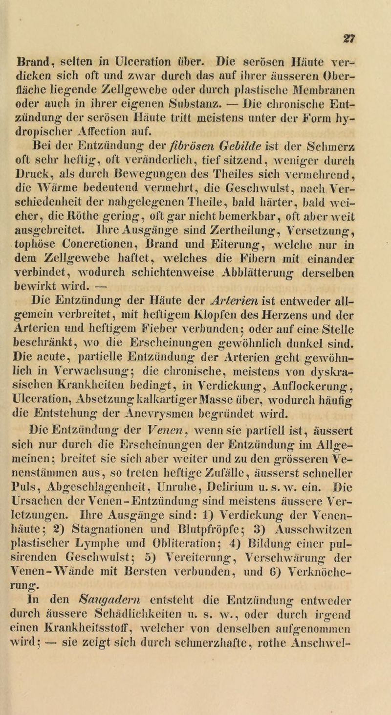 Brand, selten in Ulceration über. Die serösen Haute ver- dicken sich oft und zwar durch das auf ihrer äusseren Ober- fläche liegende Zellgewebe oder durch plastische Membranen oder auch in ihrer eigenen Substanz. — Die chronische Ent- zündung der serösen Häute tritt meistens unter der Form hy- dropischer Affection auf. Bei der Entzündung der fibrösen Gebilde ist der Schmerz oft sehr heftig, oft veränderlich, tief sitzend, weniger durch Druck, als durch Bewegungen des Theiles sich vermehrend, die Wärme bedeutend vermehrt, die Geschwulst, nach Ver- schiedenheit der nahgelegenen Theile, bald härter, bald wei- cher, die Rothe gering, oft gar nicht bemerkbar, oft aber weit ausgebreitet. Ihre Ausgänge sind Zertheilung, Versetzung, tophöse Concretionen, Brand und Eiterung, welche nur in dem Zellgewebe haftet, welches die Fibern mit einander verbindet, wodurch schichten weise Abblätterung derselben bewirkt wird. — Die Entzündung der Häute der Arterien ist entweder all- gemein verbreitet, mit heftigem Klopfen des Herzens und der Arterien und heftigem Fieber verbunden 5 oderauf eine Stelle beschränkt, wo die Erscheinungen gewöhnlich dunkel sind. Die acute, partielle Entzündung der Arterien geht gewöhn- lich in Verwachsung; die chronische, meistens von dyskra- sischen Krankheiten bedingt, in Verdickung, Auflockerung, Ulceration, Absetzung kalkartiger Masse über, wodurch häutig die Entstehung der Anevrysmen begründet wird. Die Entzündung der Venen? wenn sie partiell ist, äussert sich nur durch die Erscheinungen der Entzündung im Allge- meinen; breitet sie sich aber weiter und zu den grösseren Ve- nenstämmen aus, so treten heftige Zufälle, äusserst schneller Puls, Abgeschlagenheit, Unruhe, Delirium u.s. w. ein. Die Ursachen der Venen-Entzündung sind meistens äussere Ver- letzungen. Ihre Ausgänge sind: 1) Verdickung der Venen- häute; 2) Stagnationen und Blutpfröpfe; 3) Ausschwitzen plastischer Lymphe und Obliteration; 4) Bildung einer pul- sirenden Geschwulst; 5) Vereiterung, Verschwärung der Venen-Wände mit Bersten verbunden, und 6) Verknöche- rung. ln den Saugadern entsteht die Entzündung entweder durch äussere Schädlichkeiten 11. s. w., oder durch irgend einen Krankheitsstotr, welcher von denselben aufgenommen wird; — sie zeigt sich durch schmerzhafte, rothe Anschwel-