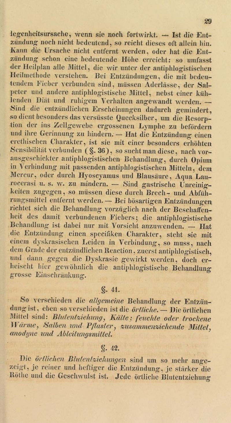 legenheitsursache, wenn sie noch fortwirkt. — Ist die Ent- zündung noch nicht bedeutend, so reicht dieses oft allein bin. Kann die Ursache nicht entfernt werden, oder hat die Ent- zündung schon eine bedeutende Höhe erreicht: so umfasst der Heilplan alle Mittel, die wir unter der antiphlogistischen Heilmethode verstehen. Bei Entzündungen, die mit bedeu- tendem Fieber verbunden sind, müssen Aderlässe, der Sal- peter und andere antiphlogistische Mittel, nebst einer küh- lenden Diät und ruhigem Verhalten angewandt werden. —■ Sind die entzündlichen Erscheinungen dadurch gemindert, so dient besonders das versüsste Quecksilber, um die Resorp- tion der ins Zellgewebe ergossenen Lymphe zu befördern und ihre Gerinnung zu hindern. — Hat die Entzündung einen erethischen Charakter, ist sie mit einer besonders erhöhten Sensibilität verbunden (§.36), so sucht man diese, nach vor- ausgeschickter antiphlogistischen Behandlung, durch Opium in Verbindung mit passenden antiphlogistischen Mitteln, dem Mercur, oder durch Hyoscyamus und Blausäure, Aqua Lau- rocerasi u. s. w. zu mindern. — Sind gastrische Unreinig- keiten zugegen, so müssen diese durch Brech- und Abfüh- rungsmittel entfernt werden. — Bei bösartigen Entzündungen richtet sich die Behandlung vorzüglich nach der Beschaffen- heit des damit verbundenen Fiebers 5 die antiphlogistische Behandlung ist dabei nur mit Vorsicht anzuwenden. — Hat die Entzündung einen specifiken Charakter, steht sie mit einem dyskrasischen Leiden in Verbindung, so muss, nach dem Grade der entzündlichen Reaction, zuerst antiphlogistisch, und dann gegen die Dyskrasie gewirkt werden, doch er- heischt hier gewöhnlich die antiphlogistische Behandlung grosse Einschränkung. §. 41. So verschieden die allgemeine Behandlung der Entzün- dung ist, eben so verschieden ist die örtliche.— Die örtlichen Mittel sind: Blnlenlziehung, Kälte; feuchte oder trockene Wärme, Salben und Pflaster, zusammenziehende Mittel, anodyne und Ableilungsmitlel. §. 42. Die Örtlichen Blutentziehungen sind um so mehr ange- zeigt, je reiner und heftiger die Entzündung, je stärker die Rothe und die Geschwulst ist. Jede örtliche Blutentziehung
