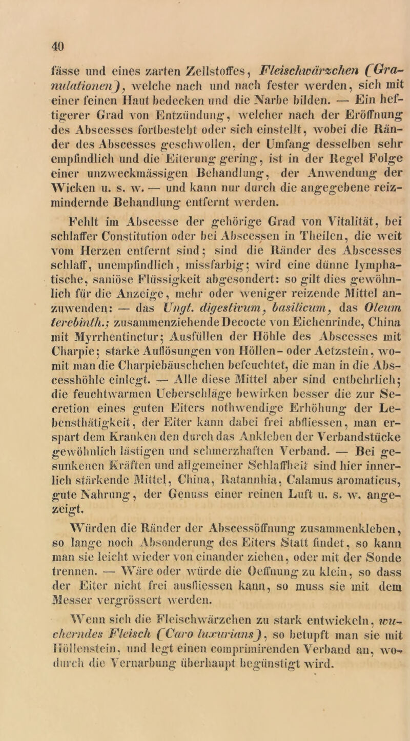 fasse und eines zarten Zellstoffes, Fleischwärzchen (Gra- nulationenj, welche nach und nach fester werden, sich mit einer feinen Haut bedecken und die Narbe bilden. — Ein hef- tigerer Grad von Entzündung, welcher nach der Eröffnung des Abscesses fortbesteht oder sich einstellt, wobei die Rän- der des Abscesses geschwollen, der Umfang desselben sehr empfindlich und die Eiterung gering, ist in der Regel Folge einer unzweckmässigen Rehandlung, der Anwendung der Wicken u. s. w. — und kann nur durch die angegebene reiz- mindernde Behandlung entfernt werden. Fehlt im Abscesse der gehörige Grad von Vitalität, bei schlaffer Constitution oder bei Abscessen in Theilen, die Aveit vom Herzen entfernt sind; sind die Ränder des Abscesses schlaff, unempfindlich, missfarbig; Avird eine dünne lympha- tische, saniöse Flüssigkeit abgesondert: so gilt dies gewöhn- lich für die Anzeige, mehr oder Aveniger reizende Mittel an- zuwenden: — das Ungt. digeslivum, basilicum, das Oleum lerebinlh.; zusammenziehende Decocte von Eichenrinde, China mit Myrrhentinctur; Ausfällen der Höhle des Abscesses mit Charpie^ starke Auflösungen Aron Höllen - oder Aetzstein, avo- mit man die Charpiebäuschchen befeuchtet, die man in die Abs- cesshöhle einlegt. —• Alle diese Mittel aber sind entbehrlich5 die feuchtwarmen Ueberschläge beAvirken besser die zur Se- cretion eines guten Eiters nothwendige Erhöhung der Le- bensthätigkeit, der Eiter kann dabei frei abfliessen, man er- spart dem Kranken den durch das Ankleben der Verbandstücke gewöhnlich lästigen und schmerzhaften Verband. — Bei ge- sunkenen Kräften und allgemeiner Schlaffheit sind hier inner- lich stärkende Mittel, China, Ratannhia, Calamus aromaticus, gute Nahrung, der Genuss einer reinen Luft u. s. av. ange- zeigt. Würden die Ränder der Abscessöffnung zusamnienkleben, so lange noch Absonderung des Eiters Statt findet, so kann man sie leicht Avieder von einander ziehen, oder mit der Sonde trennen. — Wäre oder Avürde die Oeffnung zu klein, so dass der Eiter nicht frei ausfiiessen kann, so muss sie mit dem Messer vergrössert werden. Wenn sich die Fleischwärzchen zu stark entwickeln, wu- cherndes Fleisch (Caro luxuriansj, so betupft man sie mit Höllenstein, und legt einen comprimirenden Verband an, avo-^ durch die Vernarbung überhaupt begünstigt Avird.