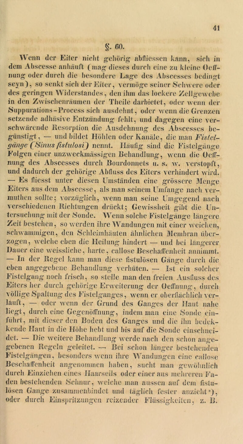 §. GO. W enn der Eiter nicht gehörig abfliessen kann, sich in dem Abscesse anhäuft (mag dieses durch eine zu kleine Oeff- ining oder durch die besondere Lage des Abscesses bedingt seyn), so senkt sicli der Eiter, vermöge seiner Schwere oder des geringen Widerstandes, den ihm das lockere Zellgewebe in den Zwischenräumen der Theile darbietet, oder wenn der Suppurations-Process sieh ausdehnt, oder wenn die Grenzen setzende adhäsive Entzündung fehlt, und dagegen eine ver- schwörende Resorption die Ausdehnung des Abscesses be- günstigt., — und bildet Holden oder Kanäle, die man Fistel- gärige -(Sinus fislulosij nennt. Häufig sind die Fistelgänge Folgen einer unzweckmässigen Behandlung, wenn die Oeff- nung des Abscesses durch Bourdonnets u. s. w. verstopft, und dadurch der gehörige Abfluss des Eiters verhindert wird. — Es fliesst unter diesen Umständen eine grössere Menge Eiters aus dem Abscesse, als man seinem Umfange nach ver- muthen sollte5 vorzüglich, wenn man seine Umgegend nach verschiedenen Richtungen drückt5 Gewissheit gibt die Un- tersuchung mit der Sonde. Wenn solche Fistelgänge längere Zeit bestehen, so werden ihre Wandungen mit einer weichen, schwammigen, den Schleimhäuten ähnlichen Membran über- zogen, welche eben die Heilung hindert — und bei längerer Hauer eine weissliehe, harte, callose Beschaffenheit annimmt. — In der Regel kann man diese fistulösen Gänge durch die eben angegebene Behandlung verhüten. — Ist ein solcher Fistelgang noch frisch, so stelle man den freien Ausfluss des Eiters her durch gehörige Erweiterung der Oeffnung, durch völlige Spaltung des Fistelganges, wenn er oberflächlich ver- lauft, — oder wenn der Grund des Ganges der Haut nahe liegt, durch eine Gegenöffnung, indem man eine Sonde ein- führt, mit dieser den Boden des Ganges und die ihn bedek- kende Haut in die Höhe hebt und bis auf die Sonde einschnei- det. — Hie weitere Behandlung werde nach den schon ange- gebenen Regeln geleitet. — Bei schon länger bestehenden Fistelgängen, besonders wenn ihre Wandungen eine callose Beschaffenheit angenommen haben, sucht man gewöhnlich durch Einziehen eines Haarseils oder einer aus mehreren Fa- den bestellenden »Schnur, welche man aussen auf dem fistu- lösen Gange zusammenbindet und täglich fester anzieht *), oder durch Einspritzungen reizender Flüssigkeiten, z. B.