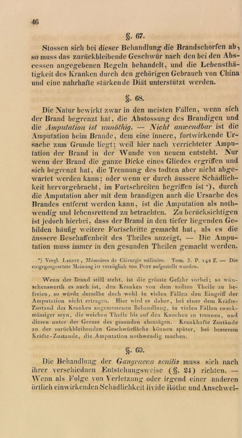 g. 67. Stossen sich bei dieser Behandlung1 die Brandschorfen ab^ so muss das zuriickbleibende Geschwür nach den bei den Abs- cessen angegebenen Regeln behandelt, und die Lebensthä- tigkeit des Kranken durch den gehörigen Gebrauch von China und eine nahrhafte stärkende Diät unterstützt werden. §. 68. Die Natur bewirkt zwar in den meisten Fällen, wenn sich der Brand begrenzt hat, die Abstossung des Brandigen und die Amputation ist imnölhig. — Nicht anwendbar ist die Amputation beim Brande, dem eine innere, fortwirkende Ur- sache zum Grunde liegt 5 weil hier nach verrichteter Ampu- tation der Brand in der Wunde von neuem entsteht. Nur wenn der Brand die ganze Dicke eines Gliedes ergriffen und sich begrenzt hat, die Trennung des todten aber nicht abge- wartet werden kann 5 oder wenn er durch äussere Schädlich- keit hervorgebracht, im Fortschreiten begriffen ist*)? durch die Amputation aber mit dem brandigen auch die Ursache des Brandes entfernt werden kann, ist die Amputation als noth- wendig und lebensrettend zu betrachten. Zn berücksichtigen ist jedoch hierbei, dass der Brand in den tiefer liegenden Ge- bilden häufig weitere Fortschritte gemacht hat. als es die äussere Beschaffenheit des Theiles anzeigt, — Die Ampu- tation muss immer in den gesunden Theilen gemacht werden. *) Vergl. Larrey , Memoires de Chirurgie mililnirc. Tom. 3. P. 142 ff, — Die entgegengesetzte Meinung ist vorzüglich von Pott aufgestcllt worden. Wenn der Brand still stellt, ist die grösste Gefahr vorbei; so wün- schenswcrlh es aucli ist, den Kranken von dem todten Thcile zu be- freien, so würde derselbe doch wohl in vielen Fällen den Eingriff der Amputation nicht ertragen. Hier wird es daher, bei einer dem Kräfte- Zustand des Kranken angemessenen Behandlung, in vielen Fällen zweck- mässiger seyn, die weichen Thcile bis auf den Knochen zu trennen, und diesen unter der Grenze des gesunden abzusägen. Krankhafte Zustände an der zurückbleibcnden Geschwürfläche können später, bei besserem Kräfte-Zustande, die Amputation nothwendig machen. §. 69. Die Behandlung der Gangraena senilis muss sich nach ihrer verseiliednen Entstehungsweise (§. 24) richten. — Wenn als Folge von Verletzung oder irgend einer anderen örtlich einwirkenden Schädlichkeit livide Rothe und Anschwel-