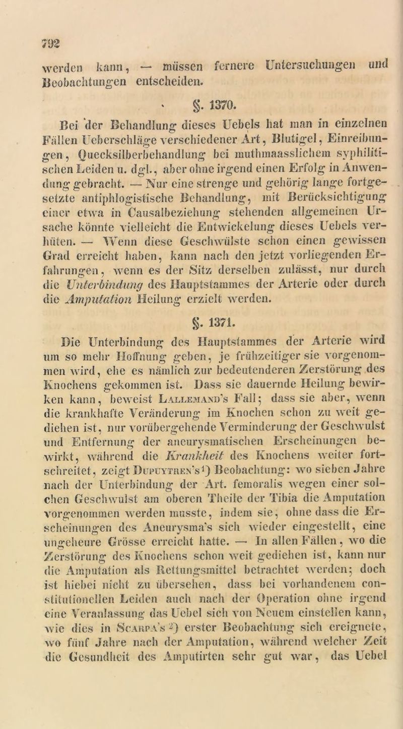 werden kann, — müssen fernere Untersuchungen und Beobachtungen entscheiden. §. 1370. Bei der Behandlung dieses Uebels hat man in einzelnen Fällen Ueberschläge verschiedener Art, Blutigel, Einreihun- gen , Quecksilberbehandlung bei muthmaasslichem syphiliti- schen Leiden u. dgl., aber ohne irgend einen Erfolg in Anwen- dung gebracht. — Nur eine strenge und gehörig lange fortge- setzte antiphlogistische Behandlung, mit Berücksichtigung einer etwa in Causalbeziehung stehenden allgemeinen Ur- sache könnte vielleicht die Entwickelung dieses Uebels ver- hüten. — Wenn diese Geschwülste schon einen gewissen Grad erreicht haben, kann nach den jetzt vorliegenden Er- fahrungen, wenn es der Sitz derselben zulässt, nur durch die Unterbindung des Hauptstammes der Arterie oder durch die Amputation Heilung erzielt werden. g. 1371. Die Unterbindung des Hauptstammes der Arterie wird um so mehr Hoffnung geben, je frühzeitiger sie vorgenom- men wird, ehe es nämlich zur bedeutenderen Zerstörung des Knochens gekommen ist. Dass sie dauernde Heilung bewir- ken kann, beweist Lallemaxd's Fall5 dass sie aber, wenn die krankhafte Veränderung im Knochen schon zu weit ge- diehen ist, nur vorübergehende Verminderung der Geschwulst und Entfernung der aneurysmatischen Erscheinungen be- wirkt, während die Krankheit des Knochens weiter fort- schreitet, zeigt Düpuytren's1) Beobachtung: wo sieben Jahre nach der Unterbindung der Art. femoralis wegen einer sol- chen Geschwulst am oberen Theile der Tibia die Amputation vorgenommen werden musste, indem sie, ohne dass die Er- scheinungen des Aneurysmas sich wieder eingestellt, eine ungeheure Grösse erreicht hatte. — In allen Fällen, wo die Zerstörung des Knochens schon weit gediehen ist, kann nur die Amputation als Rettungsmittel betrachtet werden; doch ist hiebei nicht zu übersehen, dass bei vorhandenem con- slitntionellen Leiden auch nach der Operation ohne irgend eine Veranlassung- das Uebel sich von Neuem einstellen kann, wie dies in Scarpa’s 2) erster Beobachtung sich ereignete, wo fünf Jahre nach der Amputation, während welcher Zeit die Gesundheit des Amputirten sehr gut war, das Uebel