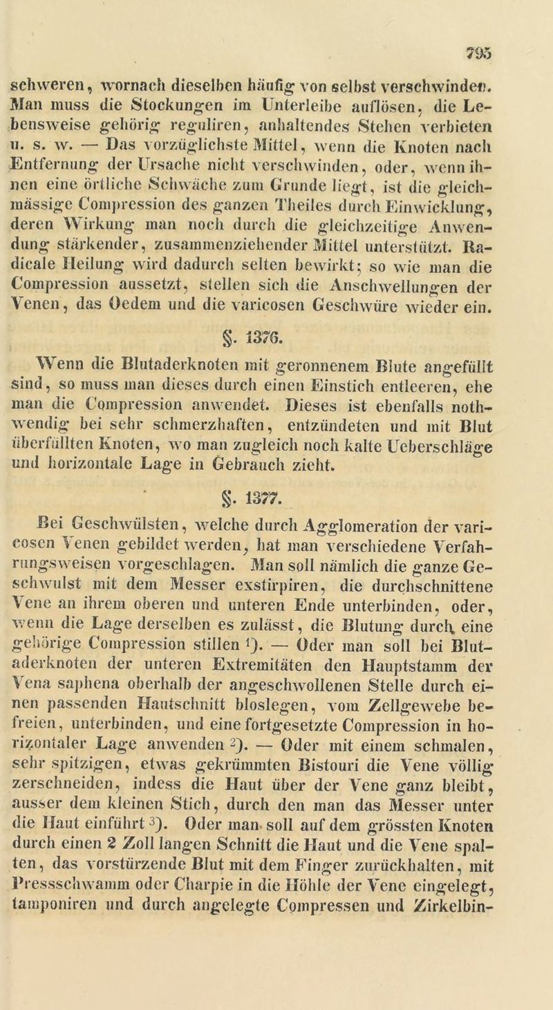 79*5 schweren, womach dieselben häufig von selbst verschwindet). Man muss die Stockungen im Unterleibe auflösen, die Le- bensweise gehörig reguliren, anhaltendes Stehen verbieten h* s. w. — Das vorzüglichste Mittel, wenn die Knoten nach Entfernung der Ursache nicht verschwinden, oder, wenn ih- nen eine örtliche Schwäche zum Grunde liegt, ist die gleich- massige Comprcssion des ganzen Theiles durch Einwicklung, deren Wirkung man noch durch die gleichzeitige Anwen- dung stärkender, zusammenziehender Mittel unterstützt. Ra- dicale Heilung wird dadurch selten bewirkt; so wie man die Compression aussetzt, stellen sich die Anschwellungen der Venen, das Oedem und die varicosen Geschwüre wieder ein. §. 1376. Wenn die Blutaderknoten mit geronnenem Blute angefüllt sind, so muss man dieses durch einen Einstich entleeren, ehe man die Compression anwendet. Dieses ist ebenfalls noth- wendig bei sehr schmerzhaften, entzündeten und mit Blut überfüllten Knoten, wo man zugleich noch kalte Ueberschläge und horizontale Lage in Gebrauch zieht. §. 1377. Bei Geschwülsten, -welche durch Agglomeration der vari- cosen Venen gebildet werden, hat man verschiedene Verfah- rungsweisen vorgeschlagen. Man soll nämlich die ganze Ge- schwulst mit dem Messer exstirpiren, die durchschnittene Vene an ihrem oberen und unteren Ende unterbinden, oder, wenn die Lage derselben es zulässt, die Blutung durch eine gehörige Compression stillen *). — Oder man soll bei Blut- aderknoten der unteren Extremitäten den Hauptstamm der Vena saphena oberhalb der angeschwollenen Stelle durch ei- nen passenden Hautschnitt bioslegen, vom Zellgewebe be- freien, unterbinden, und eine fortgesetzte Compression in ho- rizontaler Lage anwenden 2). — Oder mit einem schmalen, sehr spitzigen, etwas gekrümmten Bistouri die Vene völlig zerschneiden, indess die Haut über der Vene ganz bleibt , ausser dem kleinen Stich, durch den man das Messer unter die Haut einführt3). Oder man- soll auf dem grössten Knoten durch einen 2 Zoll langen Schnitt die Haut und die Vene spal- ten, das vorstürzende Blut mit dem Finger zurückhalten, mit Pressschwamm oder Charpie in die Höhle der Vene eingelegt, taiuponiren und durch angelegte Cpmpressen und Zirkelbin-