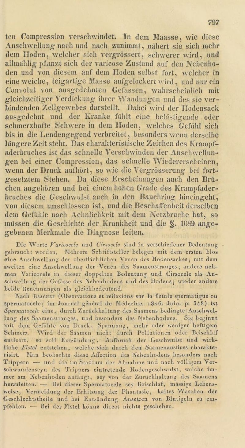 7 0? teil Compression verschwindet. In dem Maasse, wie diese Anschwellung nach und nach zunimmt, nähert sie sicli mehr dem Hoden, welcher sich vergrössert, schwerer wird, und allmählig pflanzt sich der varicose Zustand auf den Nebenho- den und von diesem auf dem Hoden selbst fort, welcher in eine weiche, teigartige Masse aufgelockert wird, und nur ein Convolut von ausgedehnten Gefässen, wahrscheinlich mit gleichzeitiger Verdickung ihrer Wandungen und des sic ver- bindenden Zellgewebes darstellt. Dabei wird der Hodensack ausgedehnt und der Kranke fühlt eine belästigende oder schmerzhafte Schwere in dem Hoden, welches Gefühl sich bis in die Lendengegend verbreitet, besonders wenn derselbe längere Zeit steht. Das charakteristische Zeichen des Krampf- aderbruches ist das schnelle Verschwinden der Anschwellun- gen bei einer Compression, das schnelle Wiedererscheinen, wenn der Druck aufhört, so wie die Vergrösserung bei fort- gesetztem Stehen. Da diese Erscheinungen auch den Brü- chen angehören und bei einem hohen Grade des Krampfader- bruches die Gesellwulst auch in den Bauchring hineingeht, von diesem umschlossen ist, und die Beschaffenheit derselben dem Gefühle nach Aelmlichkeit mit dem Netzbruche hat, so müssen die Geschichte der Krankheit und die §. 1089 ange- gebenen Merkmale die Diagnose leiten. Die Worte Faricocele und Cirsocele sind in verschiedener Bedeutung gebraucht worden. Mehrere Schriftsteller belegen mit dem ersten Llos eine Anschwellung der oberflächlichen Venen des Hodensackes; mit dem Zweiten eine Anschwellung der Venen des Saamenstranges; andere neh- men Varicocele in dieser doppelten Bedeutung und Cirsocele als An- schwellung der Gefässe des Nebenhodens und des Hodens; wieder andere beide Benennungen als gleichbedeutend. Nach Brächet (Observations et reflexions snr la fistule spermatique ou spcrmatocele; im Journal general de Medecine. 1826. Juin. p. 348) ist Spennatocele eine, durch Zurückhaltung des Saamens bedingte Anschwel- lung des Saamenstranges, und besonders des Nebenhodens. Sie beginnt mit dem Gefühle von Druck, Spannung, mehr oder weniger heftigem Schmerz. Wird der Saamen nicht durch Pollutionen oder Beischlaf entleert, so soll Entzündung, Aufbruch der Geschwulst und wirk- liche Fistel entstehen, welche sich durch den Saameuausfluss charakte- lisirt. Man beobachte diese Aficction des Nebenhodens besonders nach Trippern — und die im Stadium der Abnahme und nach völligem Ver- schwundenscyn des Trippers eintretende Hodengeschwulst, welche im- mer am Nebenhoden anfängt, sej von der Zurückhaltung des Saamens herzuleiten. — Bei dieser Spcrmatocele sey Beischlaf, massige Lebens- weise, Vermeidung der Erhitzung der Phantasie, kaltes Waschen der Geschlechtsthcile und bei Entzündung Ausetzen von Blutigclu zu em- pfehlen. — Bei der Fistel könne direct nichts geschehen.