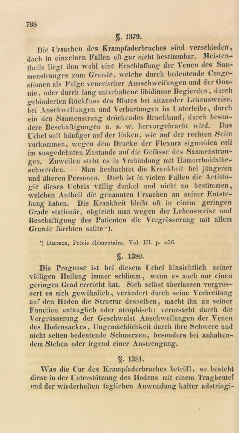 $. 1379. „ A Die Ursachen des Ivrampfaderbruches sind verschieden, doch in einzelnen Fällen oft gar nicht bestimmbar. Meisten- theils liegt ihm wohl eine Erschlaffung der Venen des Saa- menstranges zum Grunde, welche durch bedeutende Uonge- stionen als Folge venerischer Ausschweifungen und der Ona- nie, oder durch lang unterhaltene Iibidinose Begierden, durch gehinderten Rückfluss des Blutes bei sitzender Lebensweise, bei Anschwellungen und Verhärtungen im Unterleibe, durch ein den Saamenstrang drückendes Bruchband, durch beson- dere Beschäftigungen u. s. w. hervorgebracht wird. Das Uebel soll häufiger auf der linken, wie auf der rechten »Seite Vorkommen, wegen dem Drucke der Flexura sigmoidea coli iin ausgedehnten Zustande auf die Gefässe des Saamensfran- ges. Zuweilen steht es in Verbindung mit Hämorrhoidalbc- schwerden. — Man beobachtet die Krankheit bei jüngeren und älteren Personen. Doch ist in vielen Fällen die Aetiolo- gie dieses Uebels völlig dunkel und nicht zu bestimmen, welchen Antheil die genannten Ursachen an seiner Entste- hung haben. Die Krankheit bleibt oft in einem geringen Grade stationär, obgleich man wegen der Lebensweise und Beschäftigung des Patienten die Vergrösserung mit allem Grunde fürchten sollte+). *) Delpech, Precis elumentaire. Vol. III. p. 266. g. 1380. Die Prognose ist bei diesem Uebel hinsichtlich seiner völligen Heilung immer schlimm, wenn es auch nur einen geringen Grad erreicht hat. Sich selbst überlassen rrergrös- sert es sich gei\ öknlich, verändert durch seine Verbreitung auf den Hoden die Structur desselben, macht ihn zu seiner Function untauglich oder atrophisch; verursacht durch die Vergrösserung der Geschwulst Anschwellungen der Venen des Hodensackes, Ungemächlichkeit durch ihre Schwere und nicht selten bedeutende Schmerzen, besonders bei anhalten- dem Stehen oder irgend einer Anstrengung. g. 13S1. Was die Cur des Krampfaderbruches betrifft, so besteht diese in der Unterstützung des Hodens mit einem Tragbeutel und der wiederholten täglichen Airwendung kalter adstringi-