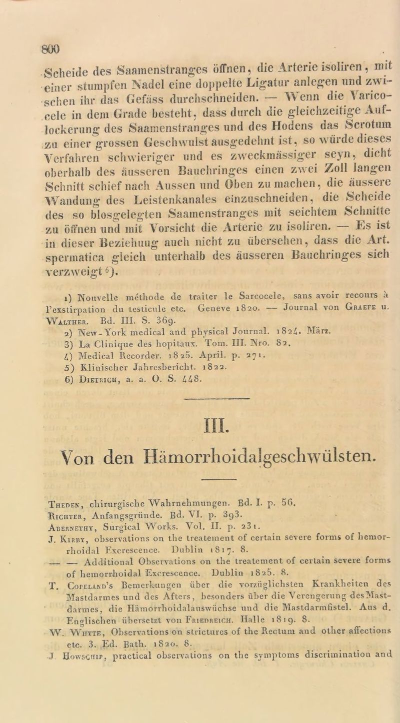 Scheide des Saamenstranges öffnen, die Arterie isoliren, mit einer stumpfen Nadel eine doppelte Ligatur anlegen und zwi- schen ihr das Gefäss durchschneiden. — Wenn die Varico- cele in dem Grade besteht, dass durch die gleichzeitige Auf- lockerung des Saamenstranges und des Hodens das Sc rot um 7M einer grossen Geschwulst ausgedehnt ist , so würde dieses Verfahren schwieriger und es zweckmässiger seyn, dicht oberhalb des äusseren Bauchringes einen zwei Zoll langen Schnitt schief nach Aussen und Oben zu machen, die äussere Wandung des Leistenkanales einzuschneiden, die Scheide des so biosgelegten Saamenstranges mit seichtem Schnitte zu öffnen und mit Vorsicht die Arterie zu isoliren. Ls ist in dieser Beziehung auch nicht zu übersehen, dass die Art. spermatica gleich unterhalb des äusseren Bauchringes sich verzweigt6). 1) Nouvelle methode de trailer le Sarcocele, sans avoir recours a l’exstirpation du leslicule etc. Geneve 1820. — Journal von Graefe u. Walther. Bd. III. S. 36g. 2) New-York medical and physical Journal. 1824. Mär*. 3) La Clinique des hopitaux. Tom. III. Nro. 82. 4) Medical Recorder. 1825. April, p. 271. 5) Klinischer Jahresbericht. 1822. G) Dietrich, a. a. O. S. 448. III. Von den Hämorrhoidalgeschwülsten. Theden, chirurgische Wahrnehmungen. Bd. I. p. 5G. Richter, Anfangsgründe. Bd. VI. p. 3g3. Abernethy, Surgical Works. Vol. II. p. 23 t. J. Kirby, observations on the treatement of certain severe forms of licmor- rhoidal Excrescence. Dublin 1817. 8. Additional Observations on the treatement of certain severe forms of hemorrhoidal Excrescence. Dublin 1825. 8. T. Cofeland’s Bemerkungen über die vorzüglichsten Krankheiten des Mastdarmes und des Afters, besonders über die Verengerung desMast- darrnes, die Hämorrhoidalauswüchse und die Mastdarmfistel. Aus d. Englischen übersetzt von Friedreich. Halle 1819. S. W. Wiiyte, Observations on stricturcs of the Rectum and otber affections etc. 3. Ed. Bath. 1820. 8. J Howschip, practical observations on the Symptoms discriminatiou and