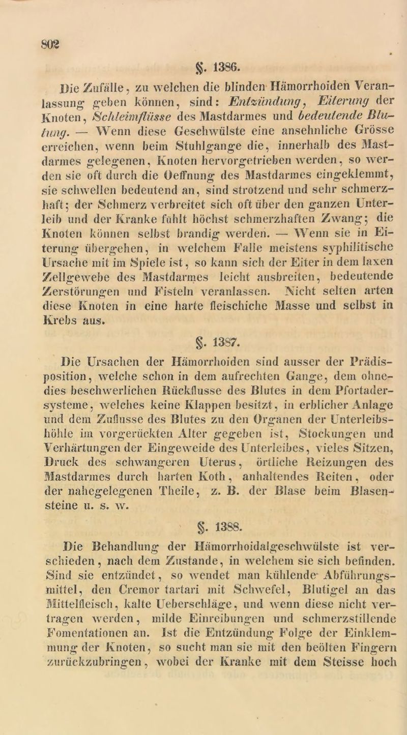 g. 1386. Die Zufälle ? zu welchen die blinden Hämorrhoiden Veran- lassung geben können, sind: Entzündung, Eiterung der Knoten, Schleimflüsse des Mastdarmes und bedeutende Blu- tung. — Wenn diese Geschwülste eine ansehnliche Grösse erreichen, wenn beim Stuhlgange die, innerhalb des Mast- darmes gelegenen, Knoten hervorgetrieben werden, so wer- den sie oft durch die Oeffnung des Mastdarmes eingeklemmt, sie schwellen bedeutend an, sind strotzend und sehr schmerz- haft; der Schmerz verbreitet sich oft über den ganzen Unter- leib und der Kranke fühlt höchst schmerzhaften Zwang; die Knoten können selbst brandig werden. — Wenn sie in Ei- terung übergehen, in welchem Falle meistens syphilitische Ursache mit im Spiele ist, so kann sich der Eiter in dem laxen Zellgewebe des Mastdarmes leicht ausbreiten, bedeutende Zerstörungen und Fisteln veranlassen. Nicht selten arten diese Knoten in eine harte fleischiche Masse und selbst in Krebs aus. §. 13S7. Die Ursachen der Hämorrhoiden sind ausser der Prädis- position, welche schon in dem aufrechten Gange, dem ohne- dies beschwerlichen Rückflüsse des Blutes in dem Pfortader- systeme, welches keine Klappen besitzt, in erblicher Anlage und dem Zuflüsse des Blutes zu den Organen der Unterleibs- höhle ini vorgerückten Alter gegeben ist, Stockungen und Verhärtungen der Eingeweide des Unterleibes, vieles Sitzen, Druck des schwangeren Uterus, örtliche Reizungen des Mastdarmes durch harten Koth, anhaltendes Reiten, oder der nahegelegenen Theile, z. B. der Blase beim Blasen- steine u. s. w. §. 13SS. Die Behandlung der Hämorrhoidalgeschwülste ist ver- schieden, nach dem Zustande, in welchem sie sich befinden. Sind sie entzündet, so wendet man kühlende- Abführungs- mittel, den Cremor tartari mit Schwefel, Blutigel an das Mitlelfleisch, kalte Ueberschläge, und wenn diese nicht ver- tragen werden, milde Einreibungen und schmerzstillende Fomentationen an. Ist die Entzündung Folge der Einklem- mung der Knoten, so sucht man sie mit den beölten Fingern zurückzubringen, wobei der Kranke mit dem Steisse hoch