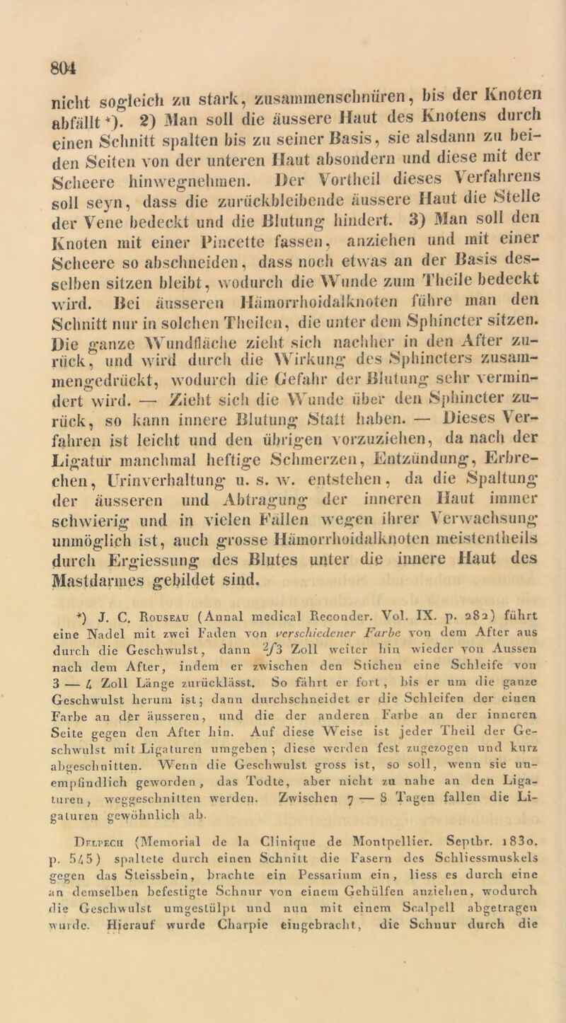 nicht sogleich zu stark, zusammenschnüren, bis der Knoten abfallt *). 2) Man soll die äussere Haut des Knotens durch einen Schnitt spalten bis zu seiner Basis, sie alsdann zu bei- den Seiten von der unteren Haut absondern und diese mit der Scheere hinwegnehmen. Her Vortheil dieses 4 erfahrens soll seyn, dass die zurückbleibende äussere Haut die Stelle der Vene bedeckt und die Blutung hindert. 3) Man soll den Knoten mit einer Pincettc fassen, anziehen und mit einer Scheere so abschneiden, dass noch etwas an der Basis des- selben sitzen bleibt, wodurch die Wunde zum Theile bedeckt wird. Bei äusseren Hämorrhoidalknoten führe man den Schnitt nur in solchen Theilen, die unter dein Sphincter sitzen. Hie ganze Wundfläche zieht sich nachher in den After zu- rück, und wird durch die Wirkung des Sphincters zusam- mengedrückt, wodurch die Gefahr der Blutung sehr vermin- dert wird. — Zieht sich die Wunde über den Sphincter zu- rück, so kann innere Blutung Statt haben. — Hieses V er- fahren ist leicht und den übrigen vorzuziehen, da nach der Ligatur manchmal heftige Schmerzen, Entzündung, Erbre- chen, Urinverhaltung u. s. w. entstehen, da die Spaltung der äusseren und Abtragung der inneren Haut immer schwierig und in vielen Fallen wegen ihrer Verwachsung* unmöglich ist, auch grosse Hämorrhoidalknoten meist entheils durch Ergiessung des Blutes unter die innere Haut des Mastdarmes gebildet sind. *) J. C. Rouseau (Annal medical Reconder. Vol. IX. p. 282) führt eine Nadel mit zwei Faden von verschiedener Farbe von dem Alter aus durch die Geschwulst, dann 2/3 Zoll weiter hin wieder von Aussen nach dem After, indem er zwischen den Stichen eine Schleife von 3 — 4 Zoll Länge zurücklässt. So fährt er fort, bis er um die ganze Geschwulst herum ist; dann durchschneidet er die Schleifen der einen Farbe an der äusseren, und die der anderen Farbe an der inneren Seite gegen den After hin. Auf diese Weise ist jeder Theil der Ge- schwulst mit Ligaturen umgeben; diese werden fest zugezogen und kurz abtresclinitten. Wenn die Geschwulst ?ross ist, so soll, wenn sie un- empfindlich geworden, das Todte, aber nicht zu nahe an den Liga- turen, weggeschnilten werden. Zwischen 7 — S Tagen fallen die Li- gaturen gewöhnlich ab. Dflpech (Memorial de la Clinique de Montpellier. Septbr. i83o. p. 545) spaltete durch einen Schnitt die Fasern des Schliessmuskels «jegen das Steissbein, brachte ein Pessarium ein, Hess es durch eine an demselben befestigte Schnur von einem Gehülfen anziehen, wodurch die Geschwulst umgeslülpt und nun mit einem Scalpell abgetragen wurde. Hierauf wurde Charpie eingebracht, die Schnur durch die