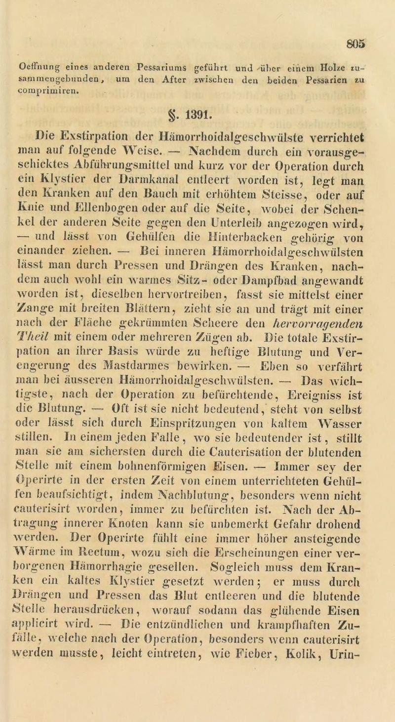 OeiTming eines anderen Pessariums geführt und --über einem Holze tu- sammengebundeo, um den After zwischen den beiden Pessarien zu comprimiren. §. 1391. Die Exstirpation der Hämorrhoidalgeschwülste verrichtet man auf folgende Weise. — Nachdem durch ein vorausge- schicktes Abführungsmittel und kurz vor der Operation durch ein Klystier der Darmkanal entleert worden ist, legt man den Kranken auf den Bauch mit erhöhtem Steisse, oder auf Knie und Ellenbogen oder auf die Seite, wobei der Schen- kel der anderen Seite gegen den Unterleib angezogen wird, — und lässt von Gehülfen die Hinterbacken gehörig von einander ziehen. — Bei inneren Hämorrhoidalgeschwülsten lässt man durch Pressen und Drängen des Kranken, nach- dem auch wohl ein warmes Sitz- oder Dampfbad angewandt worden ist, dieselben hervortreiben, fasst sie mittelst einer Zange mit breiten Blättern, zieht sie an und trägt mit einer nach der Fläche gekrümmten Scheere den hervorragenden Theil mit einem oder mehreren Zügen ab. Die totale Exstir- pation an ihrer Basis würde zu heftige Blutung und Ver- engerung des Mastdarmes bewirken. — Eben so verfährt man bei äusseren Hämorrhoidalgeschwülsten. — Das wich- tigste, nach der Operation zu befürchtende, Ereigniss ist die Blutung. — Oft ist sie nicht bedeutend, steht von selbst oder lässt sich durch Einspritzungen von kaltem Wasser stillen. In einem jeden Falle, wo sie bedeutender ist, stillt man sie am sichersten durch die Cauterisation der blutenden ►Stelle mit einem bohnenförmigen Eisen. — Immer sey der öperirte in der ersten Zeit von einem unterrichteten Gehül- fen beaufsichtigt, indem Nachblutung, besonders wenn nicht cauterisirt worden, immer zu befürchten ist. Nach der Ab- tragung innerer Knoten kann sie unbemerkt Gefahr drohend werden. Der Öperirte fühlt eine immer höher ansteigende Wärme im Rectum, wozu sich die Erscheinungen einer ver- borgenen Häinorrhagie gesellen. Sogleich muss dem Kran- ken ein kaltes Klystier gesetzt werden ; er muss durch Drängen und Pressen das Blut entleeren und die blutende Stelle herausdrücken, worauf sodann das glühende Eisen applicirt wird. — Die entzündlichen und krampfhaften Zu- faile, welche nach der Operation, besonders wenn cauterisirt werden musste, leicht eintreten, wie Fieber, Kolik, Urin-