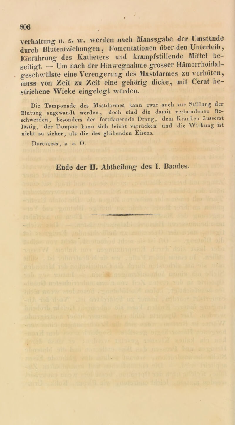 806 Verhaltung u. s. w. werden nach Maassgabe der Umstände durch Blutentziehungen, Fomentationen über den Unterleib, Einführung des Katheters und krampfstillende Mittel be- seitigt. — Um nach der Hinwegnahme grosser Häinorrhoidal- . geschwülste eine Verengerung des Mastdarmes zu verhüten, muss von Zeit zu Zeit eine gehörig dicke, mit Cerat be- strichene Wieke eingelegt werden. Die Tamponade des Mastdarmes kann zwar auch zur Slilluug der Blutung angewandt werden, doch sind die damit verbundenen Be- schwerden, besonders der fortdauernde Drang, dem Kranken ausserst lästig, der Tampon kann sich leicht verrücken und die Wirkung ist nicht so sicher, als die des glühenden Eisens. Ddpuytren, a. a. O.