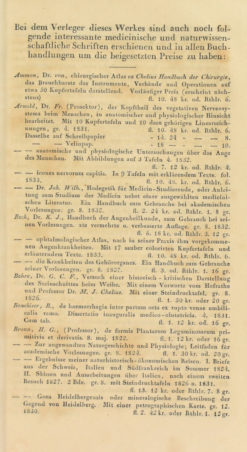 Bei dem Verleger dieses Werkes sind auch noch fol- gende interessante medicinische und naturwissen- schaftliche Schriften erschienen und in allen Buch- handlungen um die beigesetzten Preise zu haben: jimvion, Dr. von, chirurgischer Atlas zu Chelius Handbuch der Chirurgie, das Brauchbarste der Instrumente, Verbände und Operationen auf etwa 50 Kuplertafcln darstellend. Vorläufiger Preis (erscheint näch- stens) fl. 10. 4S kr. od. Rthlr. 6. jimold, Dr. Cr. (Prosektor), der Kopftheil des vegetativen Nervensy- stems beim Menschen, in anatomischer und physiologischer Hinsicht bearbeitet. Mit 10 Kupfertatein und 10 dazu gehörigen Linearzeich- nungen, gr. 4. 1831. _ fl. 10. 48 kr. od. Rthlr. 6. Dasselbe auf Schreibpapier _ i4. 24 - 8. — — Velinpap. - 18 — - — — 10. anatomische und physiologische Untersuchungen über das Auge des Menschen. Mit Abbildungen auf 8 Tafeln 4. IS32. Ü. 7. 12 kr. od. Rthlr. 4. icones nervorum capitis. In 9 Tafeln mit erklärendem Texte, fol. lS33‘ _ . fl. 10. 48. kr. od. Rthlr. 6. J°h. Jf ilh., Hodegetik für Medicin-Studierende, oder Anlei- tung zum Studium der Medicin nebst einer ausgcwählten mcdicini- seben Literatin. Lin Handbuch zum Gebrauche bei akademischen Vorlesungen, gr. 8. 1832. fl. 2. 24 kr. od. Rthlr. 1. 8 gr. Beck, Dr. K. J., Handbuch der Augenheilkunde, zum Gebrauch bei sei- nen Vorlesungen. 2te vermehrte u. verbesserte Auflage, gr. S. 1832. f fl. 6. 18 kr. od. Rthlr. 3. 12 gr. ' ophtalmologischer Atlas, nach in seiner Praxis ihm vorgekomme- nen Augenkrankheiten. Mit 17 sauber colorirten Kupfertafeln und erläuterndem Texte. 1S33. fl. 10. 48 kr. od. Rthlr. 6. 1 ” ^’c Krankheiten des Gehörorganes. Ein Handbuch zum Gebrauche seiner Vorlesungen, gr. 8. 1827. fl. 3. od. Rthlr. 1. 16 gr. Behre, Dr. C. C. F., Versuch einer historisch - kritischen Darstellung des Steinschnittes beim Weibe. Mit einem Vorworte vom Hofrathe und Professor Dr. M. J. Chelius. Mit einer Steindrucktafel. gr. 8. fl. 1. 30 kr. oder 20 gr. Bcncktscr, B., de haemorrhagia intcr partum orta ex rupto venae umbili- calis ramo. Dissertatio inauguralis medico-obstetricia. 4. 1831. Cum lab. fl j ja kr od 16 irr n ' B/onn, II. (T., (Professor), de formis Plantarum Lcguminosarum pri- mitivis et derivatis. 8. maj. 1822. fl. 1. 12 kr. oder 16 gr. Zur angewandten Naturgeschichte und Physiologie; Leitfaden für academische Vorlesungen, gr. 8. 1S24. fl. 1. 30 kr. od. 20 gr. Ergebnisse meiner naturhistorisch-ökonomischen Reisen. I. Briefe aus der Schweiz, Italien und Südl'rankreich im Sommer 1824. II. Skizzen und Ausarbeitungen über Italien, nach einem zweiten Besuch 1827. 2 Bde. gr. 8. mit Steindrucktafcln 1826 u. 1831. fl. 13. 12 kr. oder Rthlr. 7. 8 gr. — Goea Heidelbergensis oder mineralogische Beschreibung der Gegend von Heidelberg, Mit einer petrographischen Karte, gr. 12.