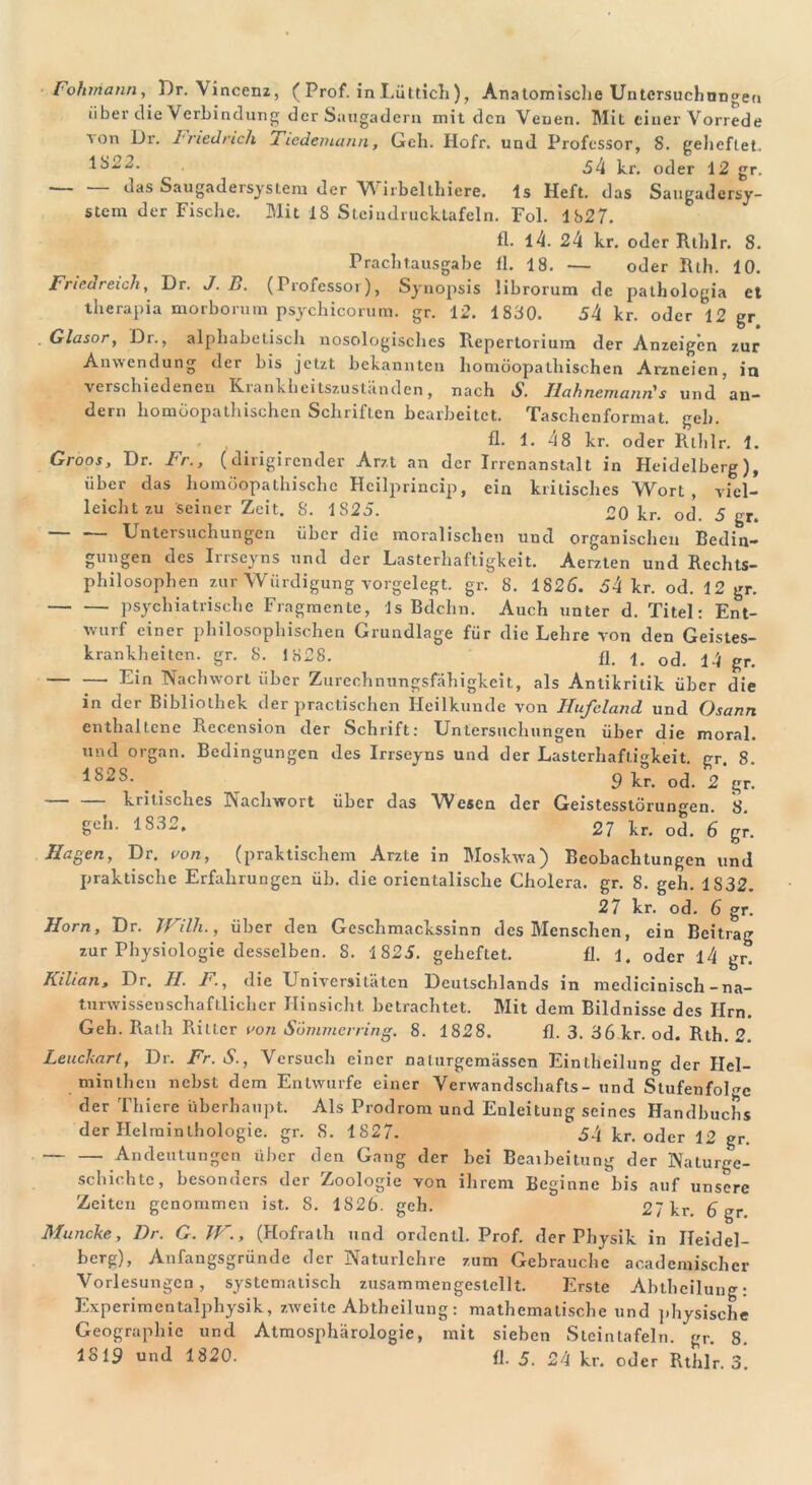 über die Verbindung der Saugadern mit den Venen. Mit einer Vorrede on Dr. Friedrich liedemann, Geh. Hofr. und Professor, 8. geheftet. .1822. ^4 kr. oder 12 gr. c^as Saugadersystem der VY irbelthiere. ls Heft, das Saugadersy- stem der Fische. Mit IS Steiudrucktafcln. Fol. 1827. fl. 14. 24 kr. oder Rthlr. 8. Prachtausgabe fl. 18. — oder Rth. 10. Friedreich, Dr. J. B. (Professor), Synopsis librorum de pathologia et therapia morborum psychicorum. gr. 12. 1830. 34 kr. oder 12 gr . Glasor, Dr., alphabetisch nosologisches Repertorium der Anzeigen zur Anwendung der bis jetzt bekannten homöopathischen Arzneien, in verschiedenen Krankheitszuständen, nach S. Ilahnemann's und an- dern homöopathischen Schriften bearbeitet. Taschenformat, geh. fl. 1. 48 kr. oder Rlhlr. 1. Groos, Dr. Fr., (dirigirender Arzt an der Irrenanstalt in Heidelberg), über das homöopathische Heilprincip, ein kritisches Wort, viel- leichtzu seiner Zeit. 8. 1S25. 20 kr. od. 5 gr. Untersuchungen über die moralischen und organischen Bedin- gungen des Irrseyns und der Lasterhaftigkeit. Aerzten und Rechts- philosophen zur Würdigung vorgelegt, gr. 8. 1826. 34 kr. od. 12 gr. psychiatrische Fragmente, ls Bdchn. Auch unter d. Titel: Ent- wurf einer philosophischen Grundlage für die Lehre von den Geistes- krankheiten. gr. 8. 1828. fl. ocp gr. — — Ein Nachwort über Zurechnungsfähigkeit, als Antikritik über die in der Bibliothek der practischen Heilkunde von Hufeland und Osann enthaltene Rec.cnsion der Schrift: Untersuchungen über die moral, und organ. Bedingungen des Irrseyns und der Lasterhaftigkeit, gr. 8. *828- . 9 kr. od. 2 gr. kritisches Nachwort über das Wesen der Geistesstörungen. 8. Sch- 1832> 27 kr. od. 6 gr. Hagen, Dr. von, (praktischem Arzte in Moskwa) Beobachtungen und praktische Erfahrungen üb. die orientalische Cholera, gr. 8. geh. 1S32. 27 kr. od. 6 gr. Horn, Dr. Willi., über den Geschmackssinn des Menschen, ein Beitrag zur Physiologie desselben. S. 1823. geheftet. fl. 1. oder l4 gr. Kilian, Dr. II. F., die Universitäten Deutschlands in medicinisch - na- turwissenschaftlicher Hinsicht betrachtet. Mit dem Bildnisse des lim. Geh. Rath Ritter von Sömnierring. 8. 1828. fl. 3. 36 kr. od. Rth. 2. Leuckart, Dr. Fr. S., Versuch einer naturgemässen Einteilung der Hel- minthen nebst dem Entwürfe einer Verwandschafls- und Stufenfolge der Thiere überhaupt. Als Prodrom und Enleitung seines Handbuchs der Helminthologie, gr. 8. 1827. 34 kr. oder 12 gr. Andeutungen über den Gang der bei Bearbeitung der Naturge- schichte, besonders der Zoologie von ihrem Beginne bis auf unsere Zeiten genommen ist. 8. 1826. geh. 27 kr. 6 gr Muncke, Dr. G. W., (Hofrath und ordcntl. Prof, der Physik in Heidel- berg), Anfangsgründe der Naturlehre zum Gebrauche academischcr Vorlesungen, systematisch zusammengestellt. Erste Abtheilung: Experimentalphysik, zweite Abtheilung : mathematische und physische Geographie und Atmosphärologie, mit sieben Stein tafeln, gr. 8. 1819 und 1820. fl. 5. 24 kr. oder Rthlr. 3.