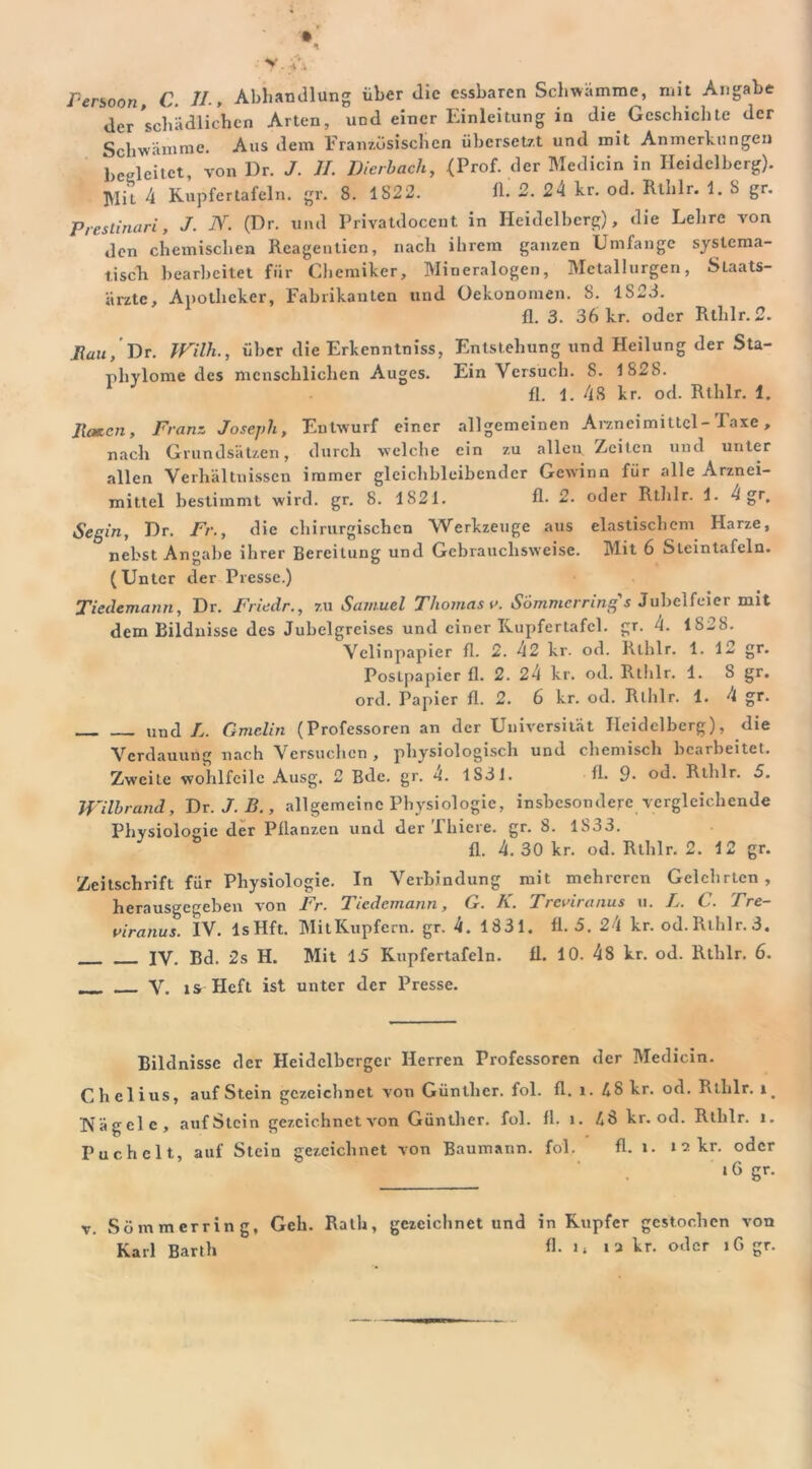 Penoon C. II-, Abhandlung über die essbaren Schwamme, mit Angabe der schädlichen Arten, und einer Einleitung in die Geschichte der Schwämme. Aus dem Französischen übersetzt und mit Anmerkungen begleitet, von Dr. J. ff. Dierbach, (Prof, der Medicin in Heidelberg). l\Iit 4 Kupfertafeln, gr. 8. IS22. 11. 2. 24 kr. od. Rlhlr. 1. 8 gr. Prestinari, J. N. (Dr. und Privatdoccnt in Heidelberg), die Lehre von den chemischen Reagentien, nach ihrem ganzen Umfange systema- tisch bearbeitet für Chemiker, Mineralogen, Metallurgen, Slaats- ärzte, Apotheker, Fabrikanten und Oekonomen. S. 1823. fl. 3. 36 kr. oder Rlhlr. fl. Rau, Dr. IVilh., über die Erkenntniss, Entstehung und Heilung der Sta- phvlome des menschlichen Auges. Ein Versuch. 8. 1828. fl. 1. 48 kr. od. Rlhlr. 1. Raten, Franz Joseph, Entwurf einer allgemeinen Arzneimittel-Taxe, nach Grundsätzen, durch welche ein zu alleu Zeiten und unter allen Verhältnissen immer gleichbleibender Gewinn für alle Arznei- mittel bestimmt wird. gr. 8. 1821. fl- 2. oder Rthlr. 1. 4 gr. Segln, Dr. Fr., die chirurgischen Werkzeuge aus elastischem Harze, nebst Angabe ihrer Bereitung und Gebrauchsweise. Mit 6 Steintafcln. (Unter der Presse.) Tiedemann, Dr. Friedr., zu Samuel Thomas v. Sommcrring's Jubelfeier mit dem Bildnisse des Jubelgreises und einer Kupfertafcl. gr. 4. 1828. Velinpapier fl. 2. 42 kr. od. Rthlr. 1. 12 gr. Poslpapier fl. 2. 24 kr. od. Rthlr. 1. 8 gr. ord. Papier fl. 2. 6 kr. od. Rthlr. 1. 4 gr. und L. Gmelin (Professoren an der Universität Heidelberg), die Verdauung nach Versuchen , physiologisch und chemisch bearbeitet. Zweite wohlfeile Ausg. 2 Bde. gr. 4. 1831. fl. 9- od. Rthlr. 5. Wilbrand, Dr.J.B., allgemeine Physiologie, insbesondere vergleichende Physiologie der Pflanzen und der Tliiere. gr. 8. 1833. fl. 4. 30 kr. od. Rthlr. 2. 12 gr. Zeitschrift für Physiologie. In Verbindung mit mehreren Gelehrten, herausgegeben von Fr. Tiedemann, G. K. Treviranus u. L. C. Tre- uiranus. IV. lsHft. MitKupfern. gr. 4. 1831, fl. 3. 24 kr. od.Rthlr.3. IV. Bd. 2s H. Mit 15 Kupfertafeln. Ü. 10. 48 kr. od. Rthlr. 6. __ V. is Heft ist unter der Presse. Bildnisse der Heidelberger Herren Professoren der Medicin. Chelius, auf Stein gezeichnet von Günther, fol. fl. l. 48 kr. od. Rthlr. Nägele, auf Stein gezeichnet von Günther, fol. fl. i. 48 kr. od. Rthlr. i. Puchclt, auf Stein gezeichnet von Baumann. fol. fl. l. 12 kr. oder ‘6 gr. v. Sömmcrring, Geh. Rath, gezeichnet und in Kupfer gestochen von Karl Barth A- i a kr. oder iG gr.