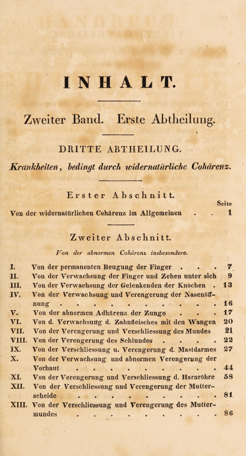 INHALT. Zweiter Band. Erste Abtheilung. DRITTE ABTHEILUNG. Krankheiten , bedingt durch widernatürliche Cohärenz, Erster Abschnitt. Seit© Von der widernatürlichen Cohärenz im Allgemeinen . . t Zweiter Abschnitt. Jfon der abnormen Cohärenz, insbesondere. I. Von der permanenten Beugung der Finger . . . 7 II. Von der Verwachsung der Finger und Zehen unter sich 9 III. Von der Verwachsung der Gelenkenden der Knochen . 13 IV. Von der Verwachsung und Verengerung der Nasenöff- nung . • . . . . . . * .16 V. Von der abnormen Adhärenz der Zunge . . . 17 VI. Von d. Verwachsung d. Zahnfleisches mit den Wangen 20 VII. Von der Verengerung und Verscliliessung des Mundes 21 VIII. Von der Verengerung des Schlundes .... 22 IX. Von der Verscliliessung u. Verengerung d. Mastdarmes 27 X. Von der Verwachsung und abnormen Verengerung der Vorhaut 44 XI. Von der Verengerung und Verscliliessung d, Harnröhre 58 XII. Von der Verscliliessung und Verengerung der Mutter- scheide . . • • . . . . .81 XIII. Von der Verscliliessung und Verengerung des Mutter- mundes . . . . . . . . .86