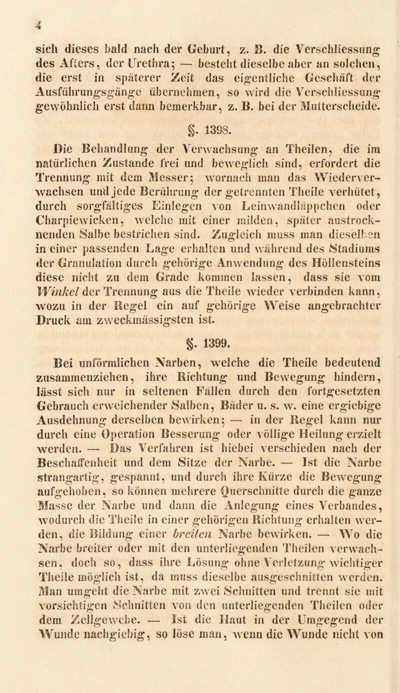 sich dieses bald nach der Geburt, z. B. die Ver,Schliessung des Afters, der Urethra; — besteht dieselbe aber an solchen, die erst in späterer Zeit das eigentliche Geschäft der Ausführungsgänge übernehmen, so wird die Verschliessung gewöhnlich erst dann bemerkbar, z. B. bei der Mutterscheide. §. 1398. Die Behandlung der Verwachsung an Theilen, die im natürlichen Zustande frei und beweglich sind, erfordert die Trennung mit dem Messer; wornach man das Wiederver- wachsen und jede Berührung der getrennten Th eile verhütet, durch sorgfältiges Einlegen von Leinwandläppchen oder Charpiewicken, welche mit einer milden, später austrock- nenden Salbe bestrichen sind. Zugleich muss man dieselben in einer passenden Lage erhalten und während des »Stadiums der Granulation durch gehörige Anwendung des Höllensteins diese nicht zu dem Grade kommen lassen, dass sie vom Winkel der Trennung aus die Theile wieder verbinden kann, wozu in der Regel ein auf gehörige Weise angebrachter Druck am zweckmässigsten ist. §. 1399. Bei unförmlichen Narben, welche die Theile bedeutend zusammenziehen, ihre Richtung und Bewegung hindern, lässt sich nur in seltenen Fällen durch den fortgesetzten Gebrauch erweichender Salben, Bäder u. s. w. eine ergiebige Ausdehnung derselben bewirken; — in der Regel kann nur durch eine Operation Besserung oder völlige Heilung erzielt werden. — Das Verfahren ist hiebei verschieden nach der Beschaffenheit und dem Sitze der Narbe. — Ist die Narbe strangartig, gespannt, und durch ihre Kürze die Bewegung aufgehoben, so können mehrere Querschnitte durch die ganze Masse der Narbe und dann die Anlegung eines Verbandes, wodurch die Theile in einer gehörigen Richtung erhalten wer- den, die Bildung einer breiten Narbe bewirken. — Wo die Narbe breiter oder mit den unterliegenden Theilen verwach- sen, doch so, dass ihre Lösung ohne Verletzung wichtiger Theile möglich ist, da muss dieselbe ausgeschnitten werden. Man umgeht die Narbe mit zwei Schnitten und trennt sie mit vorsichtigen Schnitten von den unterliegenden Theilen oder dem Zellgewebe. — Ist die Haut in der Umgegend der Wunde nachgiebig, so löse man, wenn die Wunde nicht von