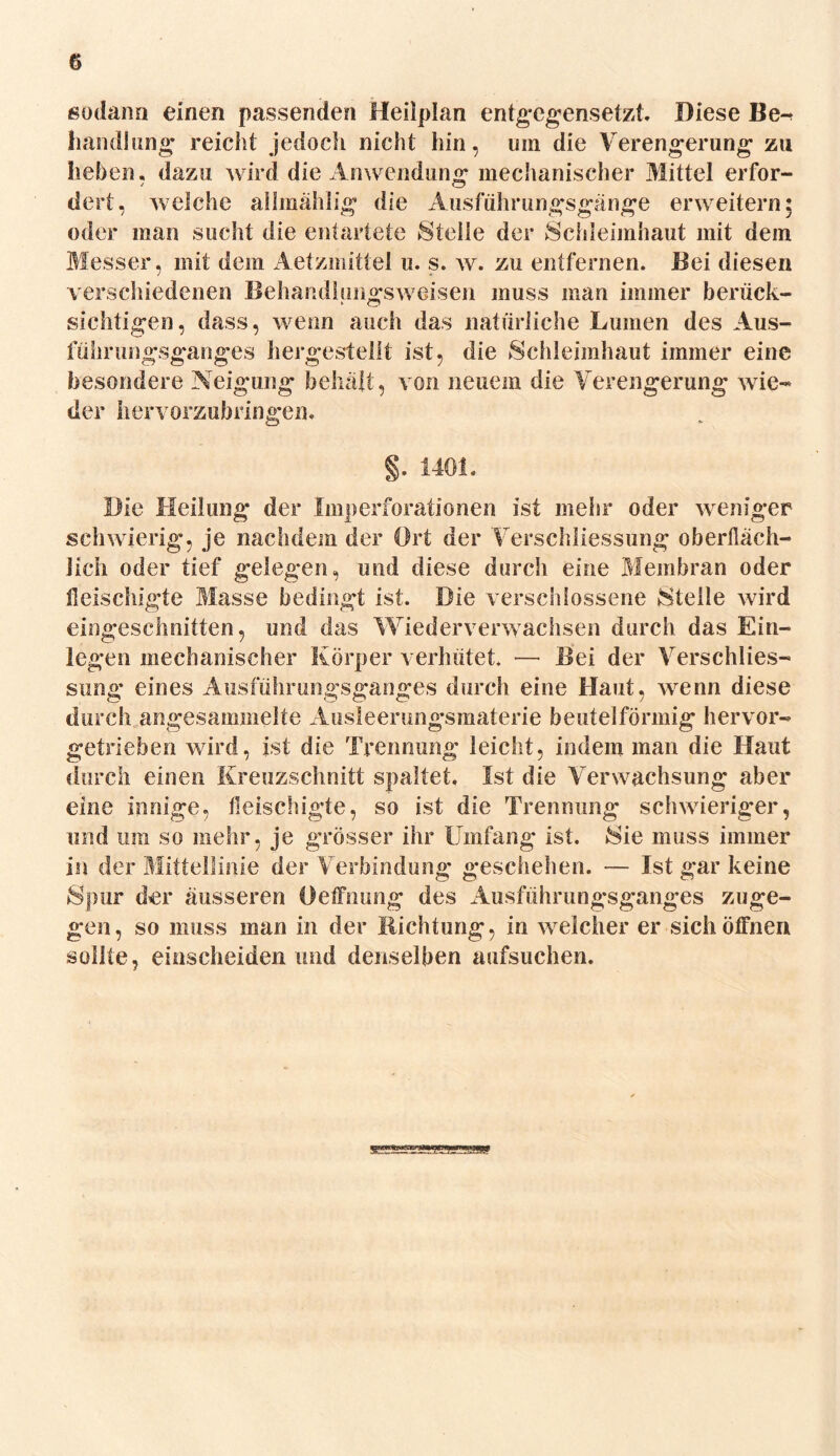 sodann einen passenden Heilplan entgegensetzt Diese Be^ Handlung reicht jedoch nicht hin, um die Verengerung zu liehen, dazu wird die Anwendung mechanischer Mittel erfor- dert, welche allmählig die Ausführungsgänge erweitern: oder man sucht die entartete Stelle der Schleimhaut mit dem Messer, mit dem Aetzmittel u. s. w. zu entfernen. Bei diesen verschiedenen Behandlungsweisen muss man immer berück- sichtigen, dass, wenn auch das natürliche Lumen des Aus- führungsganges hergestellt ist, die Schleimhaut immer eine besondere Neigung behält, von neuem die Verengerung wie- der hervorzubfingen. §. 1401. Die Heilung der Imperforationen ist mehr oder weniger schwierig, je nachdem der Ort der Verschliessung oberfläch- lich oder tief gelegen, und diese durch eine Membran oder fleischigte Masse bedingt ist. Die verschlossene Stelle wird eingeschnitten, und das Wiederverwachsen durch das Ein- legen mechanischer Körper verhütet. — Bei der Verschlies- sung eines Ausführungsganges durch eine Haut, wenn diese durch angesammelte Ausleerungsmaterie beutelförmig hervor- getrieben wird, ist die Trennung leicht, indem man die Haut durch einen Kreuzschnitt spaltet. Ist die Verwachsung aber eine innige, fleischigte, so ist die Trennung schwieriger, und ura so mehr, je grösser ihr Umfang ist. Sie muss immer in der Mittellinie der Verbindung geschehen. — Ist gar keine Spur der äusseren Oeffnung des Ausführungsganges zuge- gen, so muss man in der Richtung, in weicher er sich öffnen sollte, entscheiden und denselben aufsuchen.