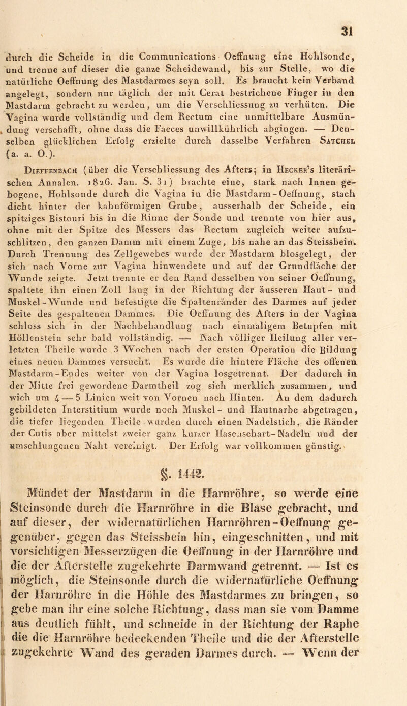 durch die Scheide in die Communications Oeffnung eine Hohlsonde, und trenne auf dieser die ganze Scheidewand, bis zur Stelle, wo die natürliche Oeffnung des Mastdarmes seyn soll. Es braucht kein Verband angelegt, sondern nur täglich der mit Gerat bestrichene Finger in den B'Iastdarm gebracht zu werden, um die Verschliessung zu verhüten. Die Vagina wurde vollständig und dem Rectum eine unmittelbare Ausmün- dung verschafft, ohne dass die Faeces unwillkührlich abgingen. — Den- selben glücklichen Erfolg erzielte durch dasselbe Verfahren Satchei* (a. a. O.). Dif.ffejvbach (über die Verschliessung des Afters; in Hecker’s literari- schen Annalen. 1826. Jan. S. 31) brachte eine, stark nach Innen ge- bogene, Hohlsonde durch die Vagina in die Mastdarm - Oeffnung, stach dicht hinter der kahnförmigen Grube, ausserhalb der Scheide, ein spitziges Bistouri bis in die Rinne der Sonde und trennte von hier aus, ohne mit der Spitze des Messers das Rectum zugleich weiter aufzu- schlitzen, den ganzen Damm mit einem Zuge, bis nahe an das Steissbein. Durch Trennung des Zellgewebes wurde der Mastdarm biosgelegt, der sich nach Vorne zur Vagina hinwendete und auf der Grundfläche der Wunde zeigte. Jetzt trennte er den Rand desselben von seiner Oeffnung, spaltete ihn einen Zoll lang in der Richtung der äusseren Haut- und Muskel-Wunde und befestigte die Spaltenränder des Darmes auf jeder Seite des gespaltenen Dammes. Die Oeffnung des Afters in der Vagina schloss sich in der Nachbehandlung nach einmaligem Betupfen mit Höllenstein sehr bald vollständig. — Nach völliger Heilung aller ver- letzten Theile wurde 3 Wbchen nach der ersten Operation die Bildung eines neuen Dammes versucht. Es wurde die hintere Fläche des offenen Mastdarm-Endes weiter von der Vagina losgetrennt. Der dadurch in der Mitte frei gewordene Darmtbeil zog sich merklich zusammen, und wich um 4 — 5 Linien weit von Vornen nach Hinten. An dem dadurch gebildeten Interstitium wurde noch Muskel- und Hautnarbe abgetragen, die tiefer liegenden Theile wurden durch einen Nadelstich, die Ränder der Cutis aber mittelst zweier ganz kurzer Haseaschart-Nadeln und der umschlungenen Naht vereinigt. Der Erfolg war vollkommen günstig. §. 1442, Mündet der Mastdarm in die Harnröhre, so werde eine Steinsonde durch die Harnröhre in die Blase gebracht, und auf dieser, der widernatürlichen Harnröhren-Oeffnung ge- genüber, gegen das Steissbein hin, eingeschnitten, und mit vorsichtigen Messerzügen die Oeffnung in der Harnröhre und die der Afterstelle zugekehrte Darmwand getrennt. — Ist es möglich, die Steinsonde durch die widernatürliche Oeffnung der Harnröhre in die Höhle des Mastdarmes zu bringen, so gebe man ihr eine solche Richtung, dass man sie vom Damme aus deutlich fühlt, und schneide in der Richtung der Raphe die die Harnröhre bedeckenden Theile und die der Afterstelle xugekehrte Wand des geraden Darmes durch. — Wenn der