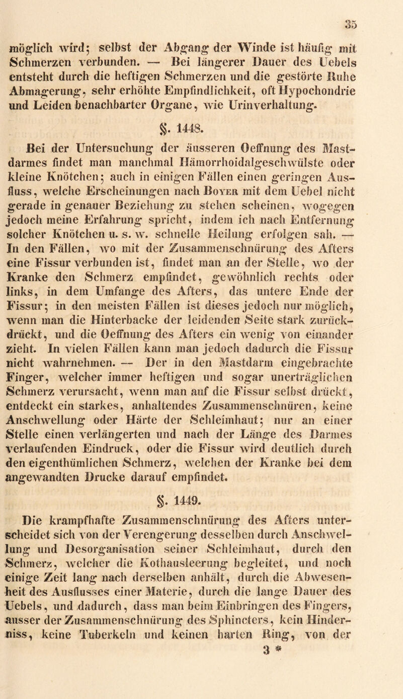 Schmerzen verbunden. — Bei längerer Dauer des Hebels entsteht durch die heftigen Schmerzen und die gestörte Buhe Abmagerung, sehr erhöhte Empfindlichkeit, oft Hypochondrie und Leiden benachbarter Organe, wie Urinverhaltung. §. 1448. Bei der Untersuchung der äusseren Öeffnung des Mast- darmes findet man manchmal Hämorrhoidalgeschwülste oder kleine Knötchen ; auch in einigen Fällen einen geringen Aus- fluss, welche Erscheinungen nach Boyer mit dem Uebel nicht gerade in genauer Beziehung zu stehen scheinen, wogegen jedoch meine Erfahrung spricht, indem ich nach Entfernung solcher Knötchen u. s. w. schnelle Heilung erfolgen sah. — In den Fällen, wo mit der Zusammenschnürung des Afters eine Fissur verbunden ist, findet man an der Stelle, wo der Kranke den Schmerz empfindet, gewöhnlich rechts oder links, in dem Umfange des Afters, das untere Ende der Fissur; in den meisten Fällen ist dieses jedoch nur möglich, wenn man die Hinterbacke der leidenden Seite stark zurück- drückt, und die Öeffnung des Afters ein wenig von einander zieht. In vielen Fällen kann man jedoch dadurch die Fissur nicht wahrnehmen. — Der in den Mastdarm eingebrachte Finger, welcher immer heftigen und sogar unerträglichen Schmerz verursacht, wenn man auf die Fissur selbst drückt, entdeckt ein starkes, anhaltendes Zusammenschnüren, keine Anschwellung oder Härte der Schleimhaut; nur an einer Stelle einen verlängerten und nach der Länge des Bannes verlaufenden Eindruck, oder die Fissur wird deutlich durch den eigenthümlichen Schmerz, welchen der Kranke bei dem angewandten Drucke darauf empfindet. §. 1449. Die krampfhafte Zusammenschnürung des Afters unter- scheidet sich von der Verengerung desselben durch Anschwel- lung und Desorganisation seiner Schleimhaut, durch den Schmerz, welcher die Kothausleerung begleitet, und noch einige Zeit lang nach derselben anhält, durch die Abwesen- heit des Ausflusses einer Materie, durch die lange Dauer des Uebels, und dadurch, dass man beim Einbringen des Fingers, ausser der Zusammenschnürung des Sphincters , kein Hinder- niss, keine Tuberkeln und keinen harten Hing, von der 3 *